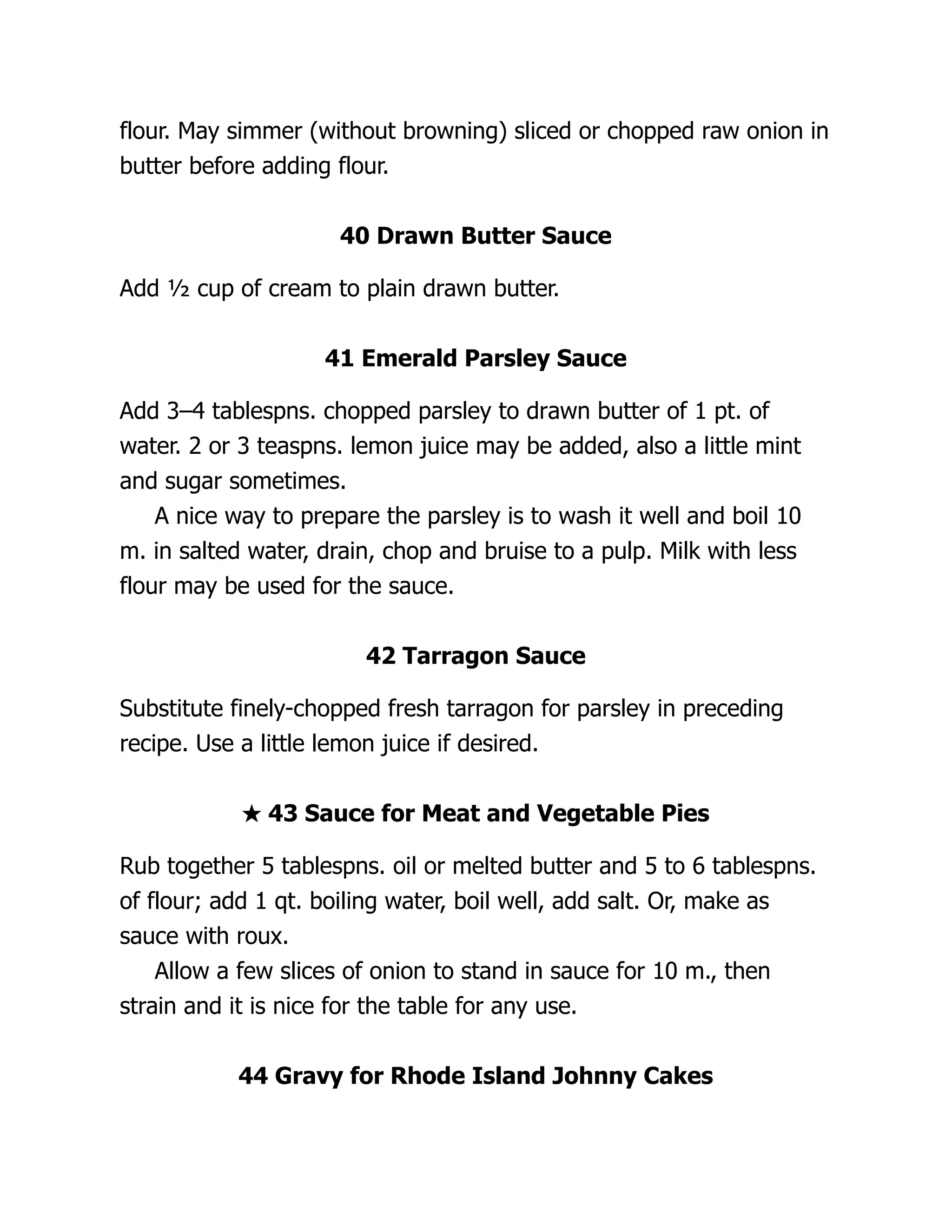 flour. May simmer (without browning) sliced or chopped raw onion in
butter before adding flour.
40 Drawn Butter Sauce
Add ½ cup of cream to plain drawn butter.
41 Emerald Parsley Sauce
Add 3–4 tablespns. chopped parsley to drawn butter of 1 pt. of
water. 2 or 3 teaspns. lemon juice may be added, also a little mint
and sugar sometimes.
A nice way to prepare the parsley is to wash it well and boil 10
m. in salted water, drain, chop and bruise to a pulp. Milk with less
flour may be used for the sauce.
42 Tarragon Sauce
Substitute finely-chopped fresh tarragon for parsley in preceding
recipe. Use a little lemon juice if desired.
★ 43 Sauce for Meat and Vegetable Pies
Rub together 5 tablespns. oil or melted butter and 5 to 6 tablespns.
of flour; add 1 qt. boiling water, boil well, add salt. Or, make as
sauce with roux.
Allow a few slices of onion to stand in sauce for 10 m., then
strain and it is nice for the table for any use.
44 Gravy for Rhode Island Johnny Cakes
 