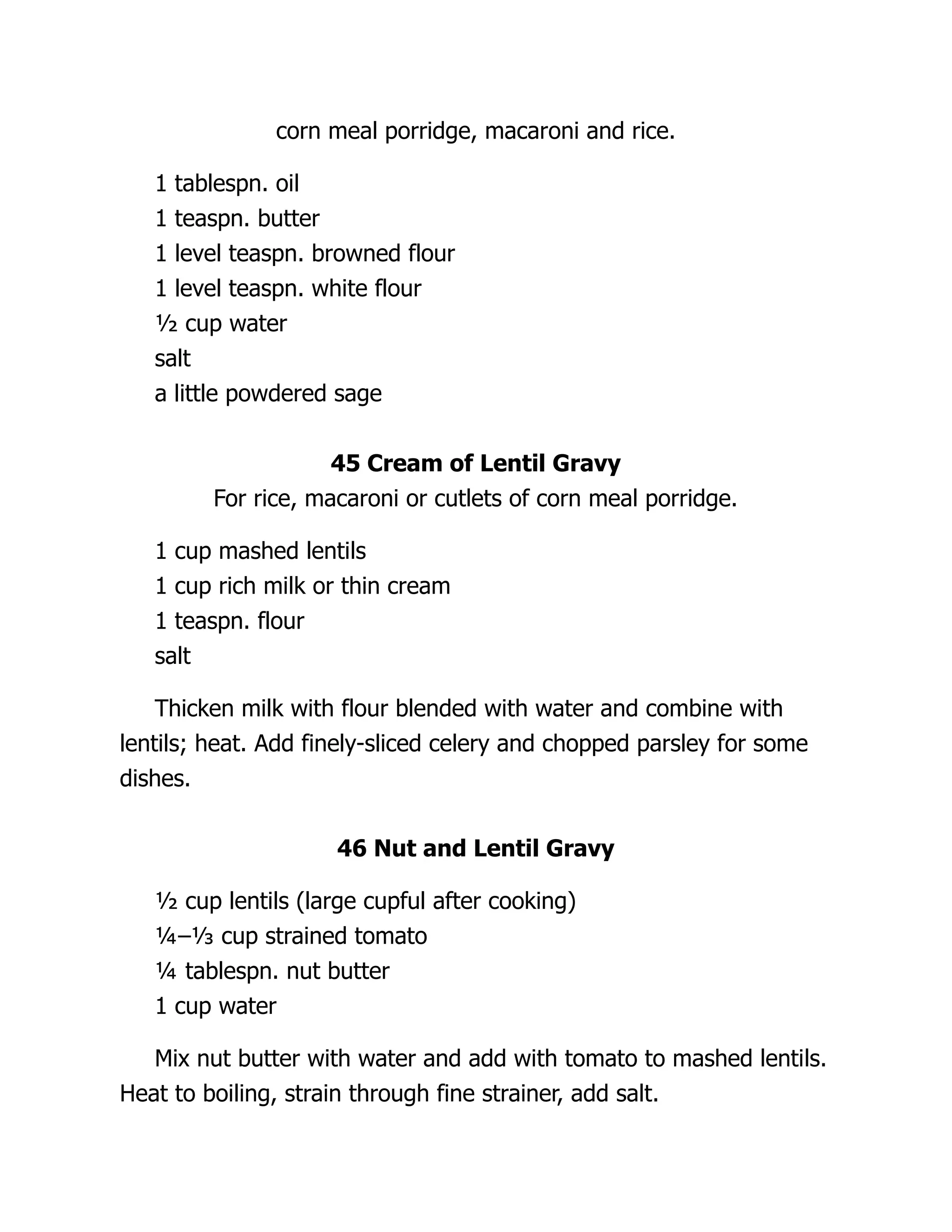 corn meal porridge, macaroni and rice.
1 tablespn. oil
1 teaspn. butter
1 level teaspn. browned flour
1 level teaspn. white flour
½ cup water
salt
a little powdered sage
45 Cream of Lentil Gravy
For rice, macaroni or cutlets of corn meal porridge.
1 cup mashed lentils
1 cup rich milk or thin cream
1 teaspn. flour
salt
Thicken milk with flour blended with water and combine with
lentils; heat. Add finely-sliced celery and chopped parsley for some
dishes.
46 Nut and Lentil Gravy
½ cup lentils (large cupful after cooking)
¼–⅓ cup strained tomato
¼ tablespn. nut butter
1 cup water
Mix nut butter with water and add with tomato to mashed lentils.
Heat to boiling, strain through fine strainer, add salt.
 