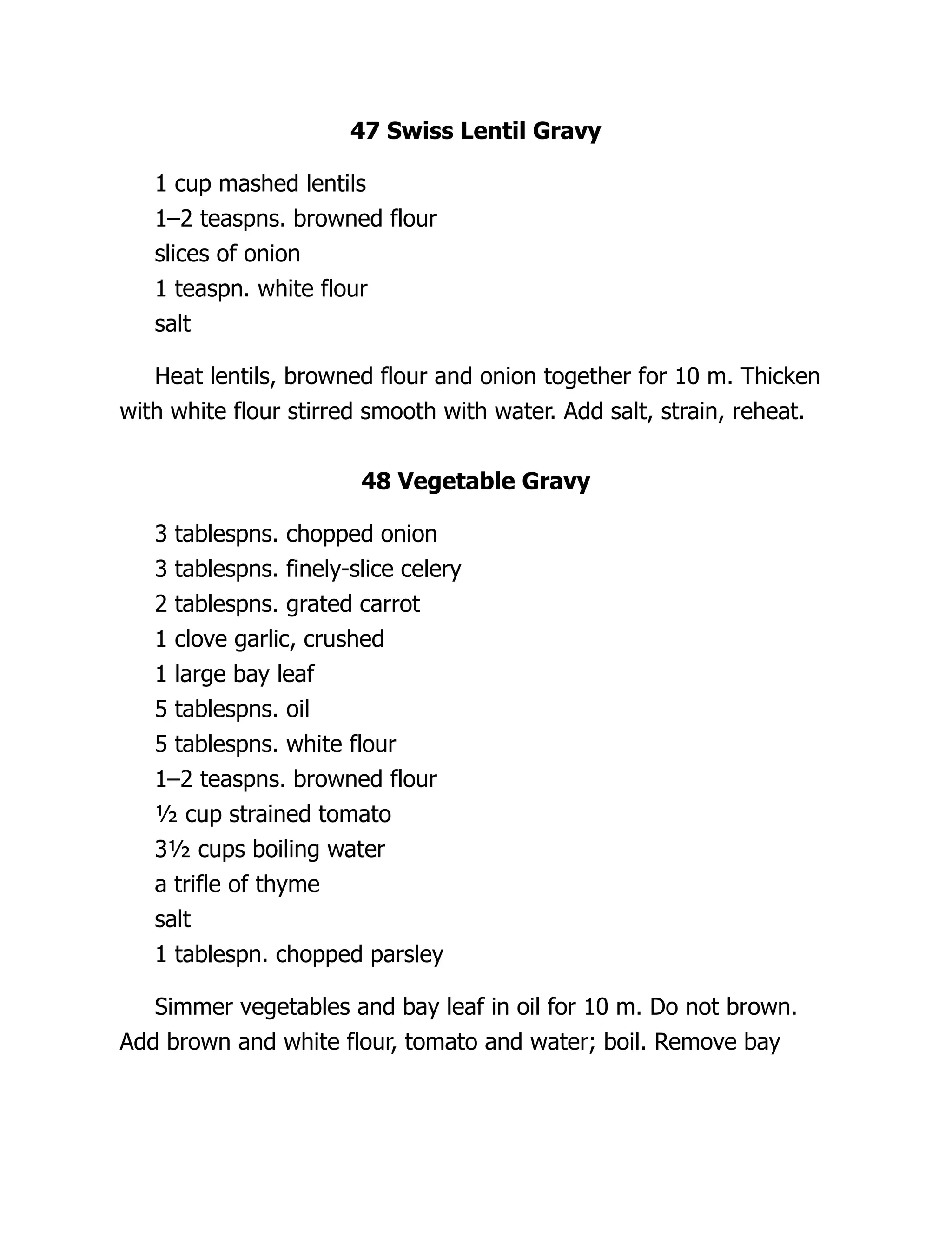 47 Swiss Lentil Gravy
1 cup mashed lentils
1–2 teaspns. browned flour
slices of onion
1 teaspn. white flour
salt
Heat lentils, browned flour and onion together for 10 m. Thicken
with white flour stirred smooth with water. Add salt, strain, reheat.
48 Vegetable Gravy
3 tablespns. chopped onion
3 tablespns. finely-slice celery
2 tablespns. grated carrot
1 clove garlic, crushed
1 large bay leaf
5 tablespns. oil
5 tablespns. white flour
1–2 teaspns. browned flour
½ cup strained tomato
3½ cups boiling water
a trifle of thyme
salt
1 tablespn. chopped parsley
Simmer vegetables and bay leaf in oil for 10 m. Do not brown.
Add brown and white flour, tomato and water; boil. Remove bay
 