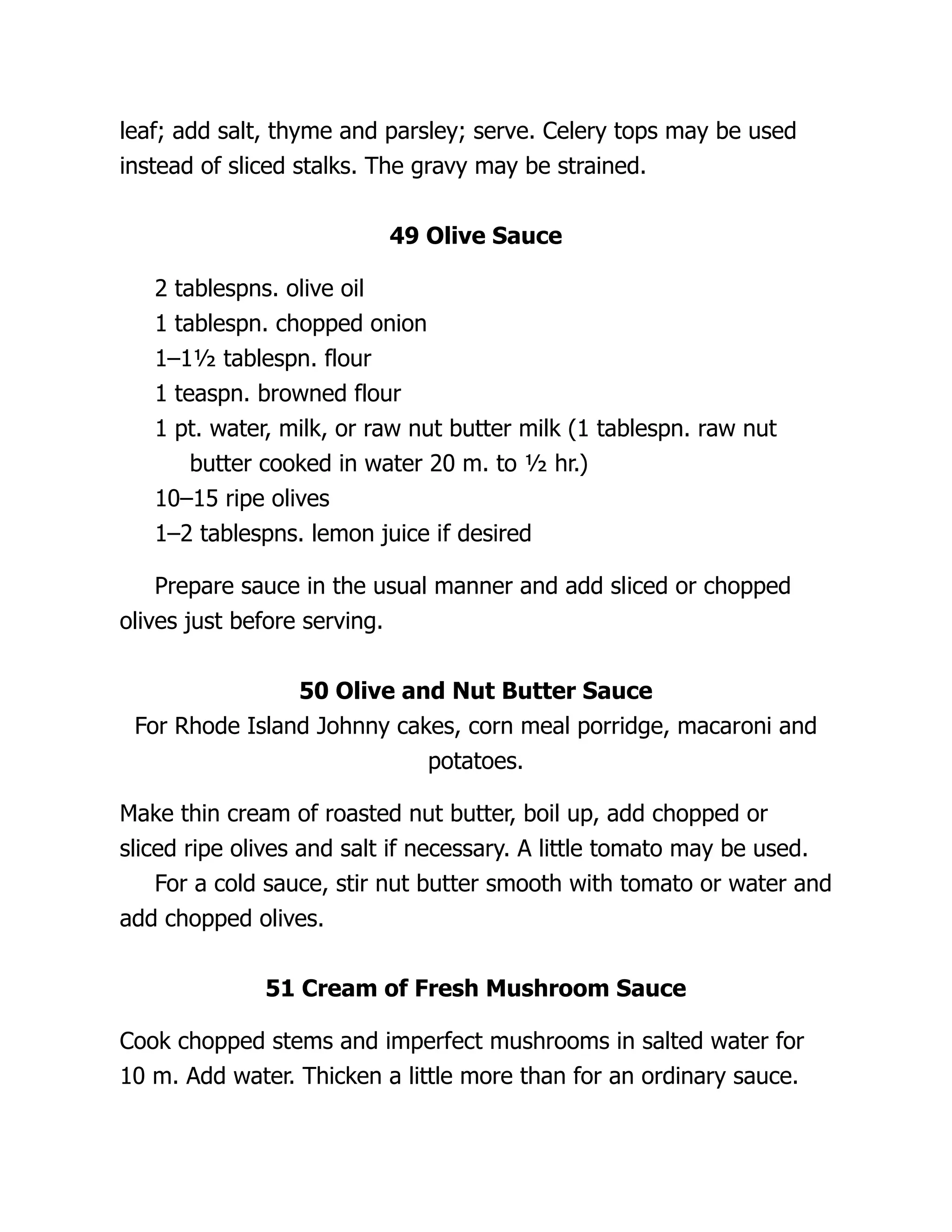 leaf; add salt, thyme and parsley; serve. Celery tops may be used
instead of sliced stalks. The gravy may be strained.
49 Olive Sauce
2 tablespns. olive oil
1 tablespn. chopped onion
1–1½ tablespn. flour
1 teaspn. browned flour
1 pt. water, milk, or raw nut butter milk (1 tablespn. raw nut
butter cooked in water 20 m. to ½ hr.)
10–15 ripe olives
1–2 tablespns. lemon juice if desired
Prepare sauce in the usual manner and add sliced or chopped
olives just before serving.
50 Olive and Nut Butter Sauce
For Rhode Island Johnny cakes, corn meal porridge, macaroni and
potatoes.
Make thin cream of roasted nut butter, boil up, add chopped or
sliced ripe olives and salt if necessary. A little tomato may be used.
For a cold sauce, stir nut butter smooth with tomato or water and
add chopped olives.
51 Cream of Fresh Mushroom Sauce
Cook chopped stems and imperfect mushrooms in salted water for
10 m. Add water. Thicken a little more than for an ordinary sauce.
 
