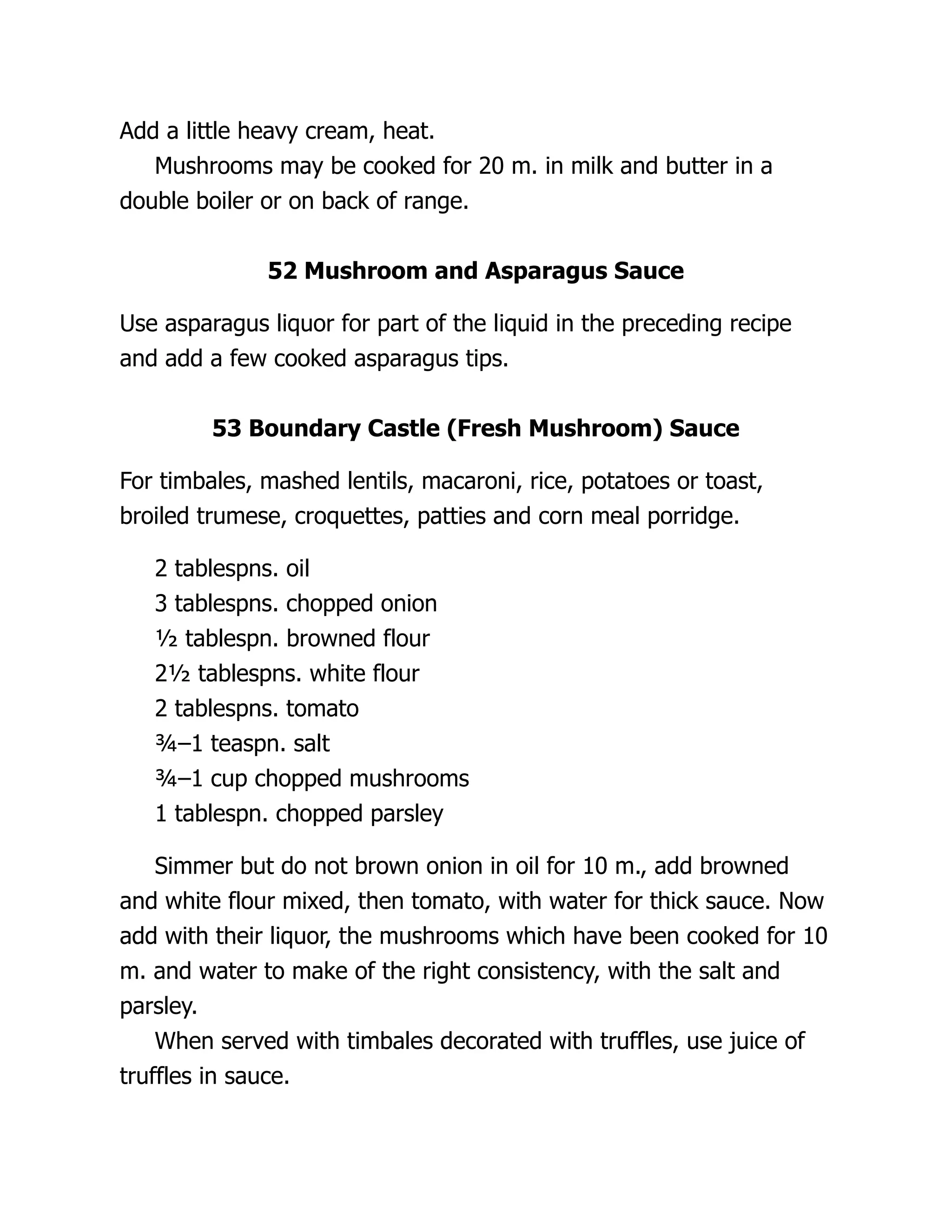 Add a little heavy cream, heat.
Mushrooms may be cooked for 20 m. in milk and butter in a
double boiler or on back of range.
52 Mushroom and Asparagus Sauce
Use asparagus liquor for part of the liquid in the preceding recipe
and add a few cooked asparagus tips.
53 Boundary Castle (Fresh Mushroom) Sauce
For timbales, mashed lentils, macaroni, rice, potatoes or toast,
broiled trumese, croquettes, patties and corn meal porridge.
2 tablespns. oil
3 tablespns. chopped onion
½ tablespn. browned flour
2½ tablespns. white flour
2 tablespns. tomato
¾–1 teaspn. salt
¾–1 cup chopped mushrooms
1 tablespn. chopped parsley
Simmer but do not brown onion in oil for 10 m., add browned
and white flour mixed, then tomato, with water for thick sauce. Now
add with their liquor, the mushrooms which have been cooked for 10
m. and water to make of the right consistency, with the salt and
parsley.
When served with timbales decorated with truffles, use juice of
truffles in sauce.
 