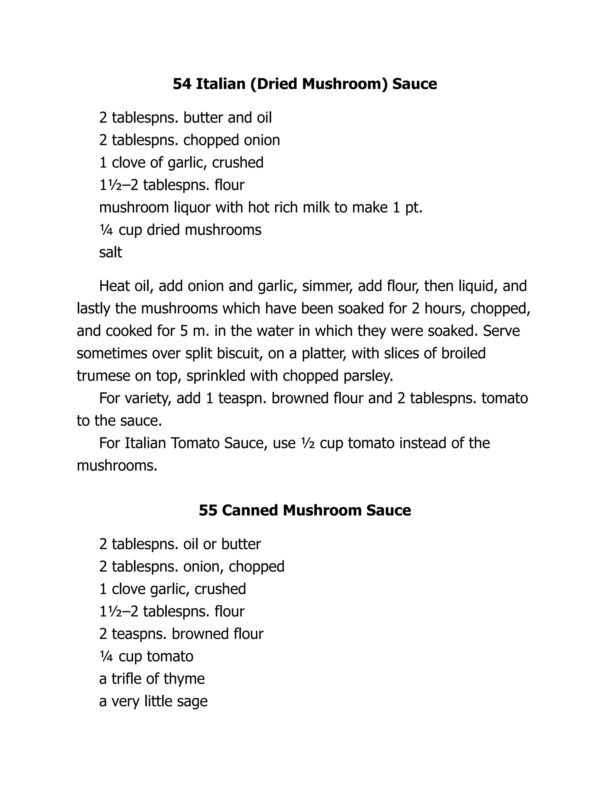 54 Italian (Dried Mushroom) Sauce
2 tablespns. butter and oil
2 tablespns. chopped onion
1 clove of garlic, crushed
1½–2 tablespns. flour
mushroom liquor with hot rich milk to make 1 pt.
¼ cup dried mushrooms
salt
Heat oil, add onion and garlic, simmer, add flour, then liquid, and
lastly the mushrooms which have been soaked for 2 hours, chopped,
and cooked for 5 m. in the water in which they were soaked. Serve
sometimes over split biscuit, on a platter, with slices of broiled
trumese on top, sprinkled with chopped parsley.
For variety, add 1 teaspn. browned flour and 2 tablespns. tomato
to the sauce.
For Italian Tomato Sauce, use ½ cup tomato instead of the
mushrooms.
55 Canned Mushroom Sauce
2 tablespns. oil or butter
2 tablespns. onion, chopped
1 clove garlic, crushed
1½–2 tablespns. flour
2 teaspns. browned flour
¼ cup tomato
a trifle of thyme
a very little sage
 