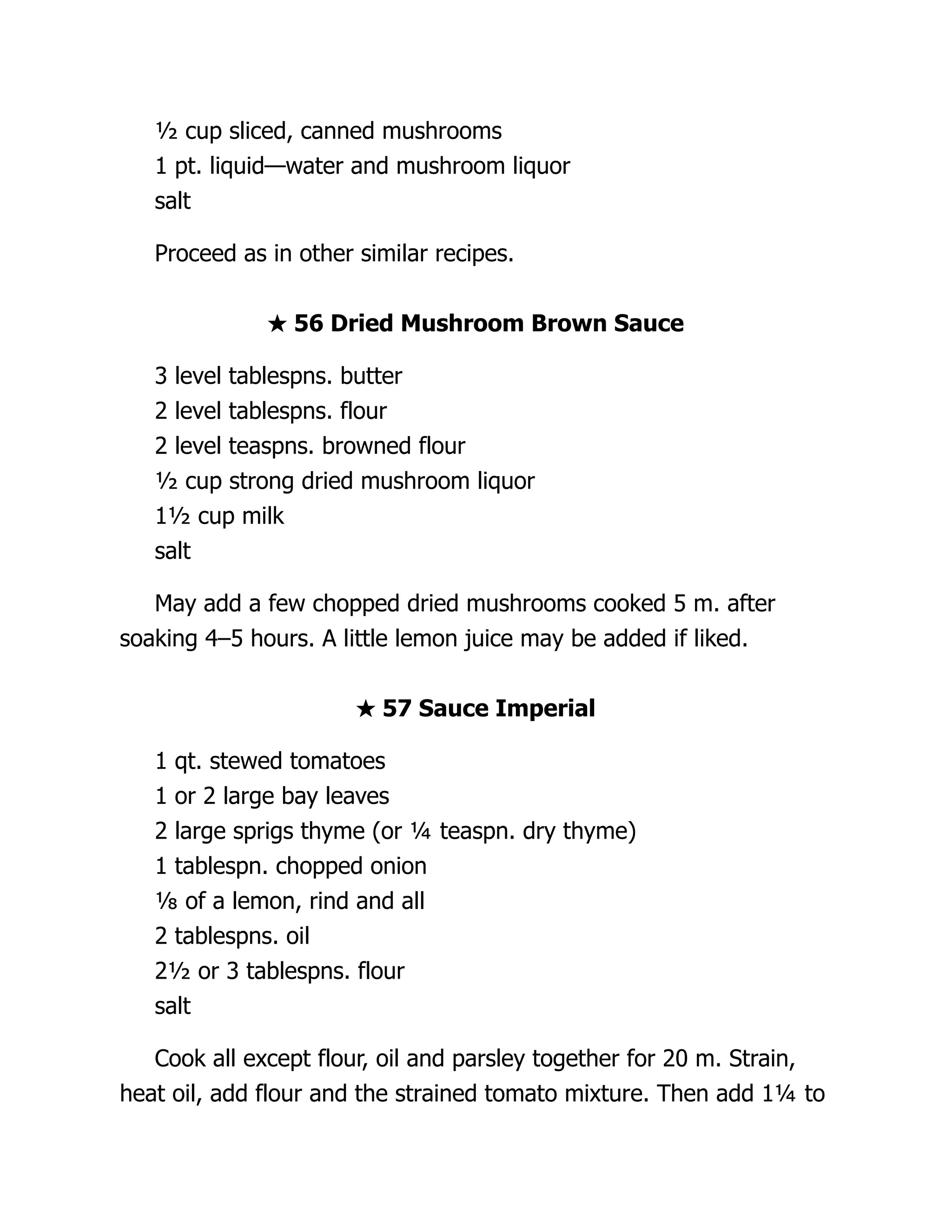 ½ cup sliced, canned mushrooms
1 pt. liquid—water and mushroom liquor
salt
Proceed as in other similar recipes.
★ 56 Dried Mushroom Brown Sauce
3 level tablespns. butter
2 level tablespns. flour
2 level teaspns. browned flour
½ cup strong dried mushroom liquor
1½ cup milk
salt
May add a few chopped dried mushrooms cooked 5 m. after
soaking 4–5 hours. A little lemon juice may be added if liked.
★ 57 Sauce Imperial
1 qt. stewed tomatoes
1 or 2 large bay leaves
2 large sprigs thyme (or ¼ teaspn. dry thyme)
1 tablespn. chopped onion
⅛ of a lemon, rind and all
2 tablespns. oil
2½ or 3 tablespns. flour
salt
Cook all except flour, oil and parsley together for 20 m. Strain,
heat oil, add flour and the strained tomato mixture. Then add 1¼ to
 