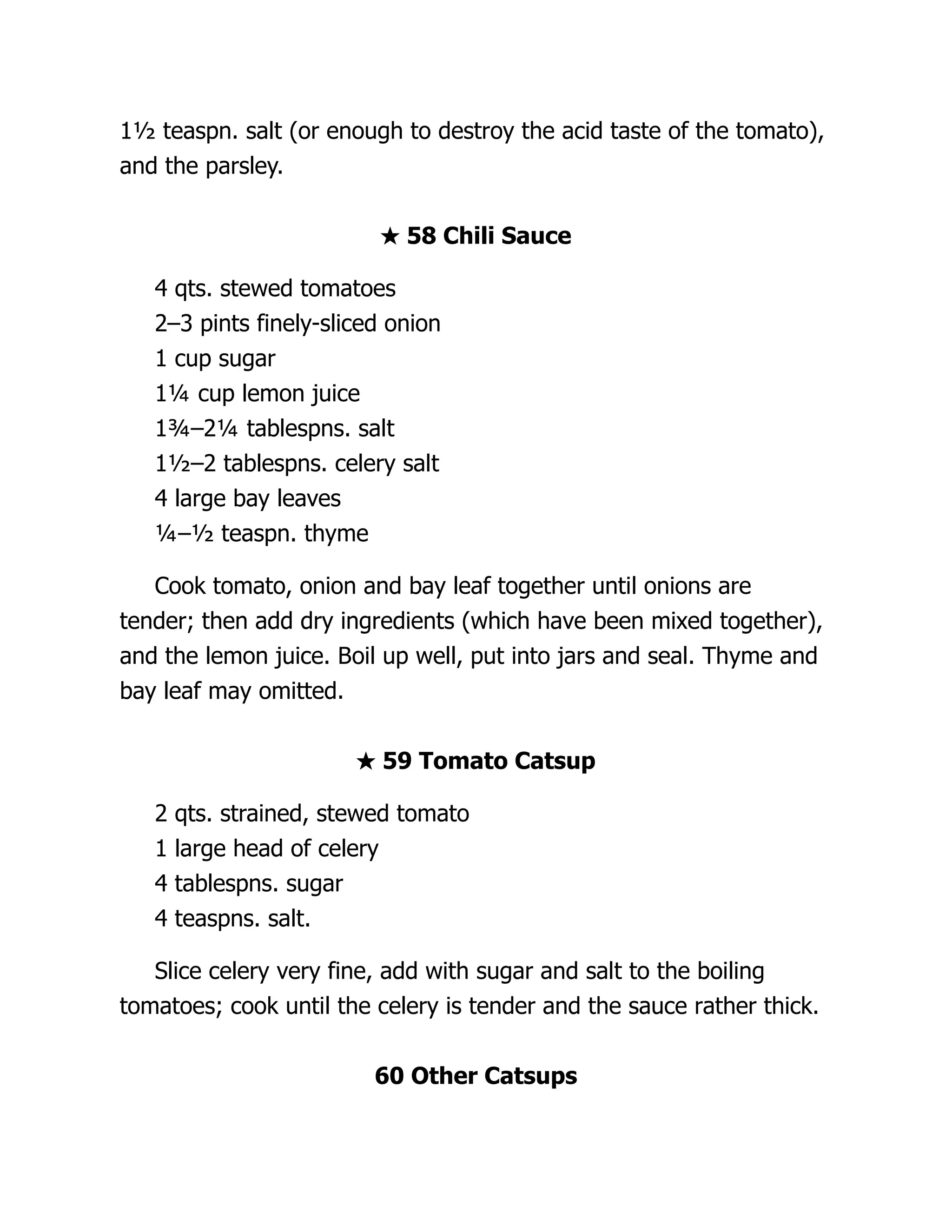 1½ teaspn. salt (or enough to destroy the acid taste of the tomato),
and the parsley.
★ 58 Chili Sauce
4 qts. stewed tomatoes
2–3 pints finely-sliced onion
1 cup sugar
1¼ cup lemon juice
1¾–2¼ tablespns. salt
1½–2 tablespns. celery salt
4 large bay leaves
¼–½ teaspn. thyme
Cook tomato, onion and bay leaf together until onions are
tender; then add dry ingredients (which have been mixed together),
and the lemon juice. Boil up well, put into jars and seal. Thyme and
bay leaf may omitted.
★ 59 Tomato Catsup
2 qts. strained, stewed tomato
1 large head of celery
4 tablespns. sugar
4 teaspns. salt.
Slice celery very fine, add with sugar and salt to the boiling
tomatoes; cook until the celery is tender and the sauce rather thick.
60 Other Catsups
 