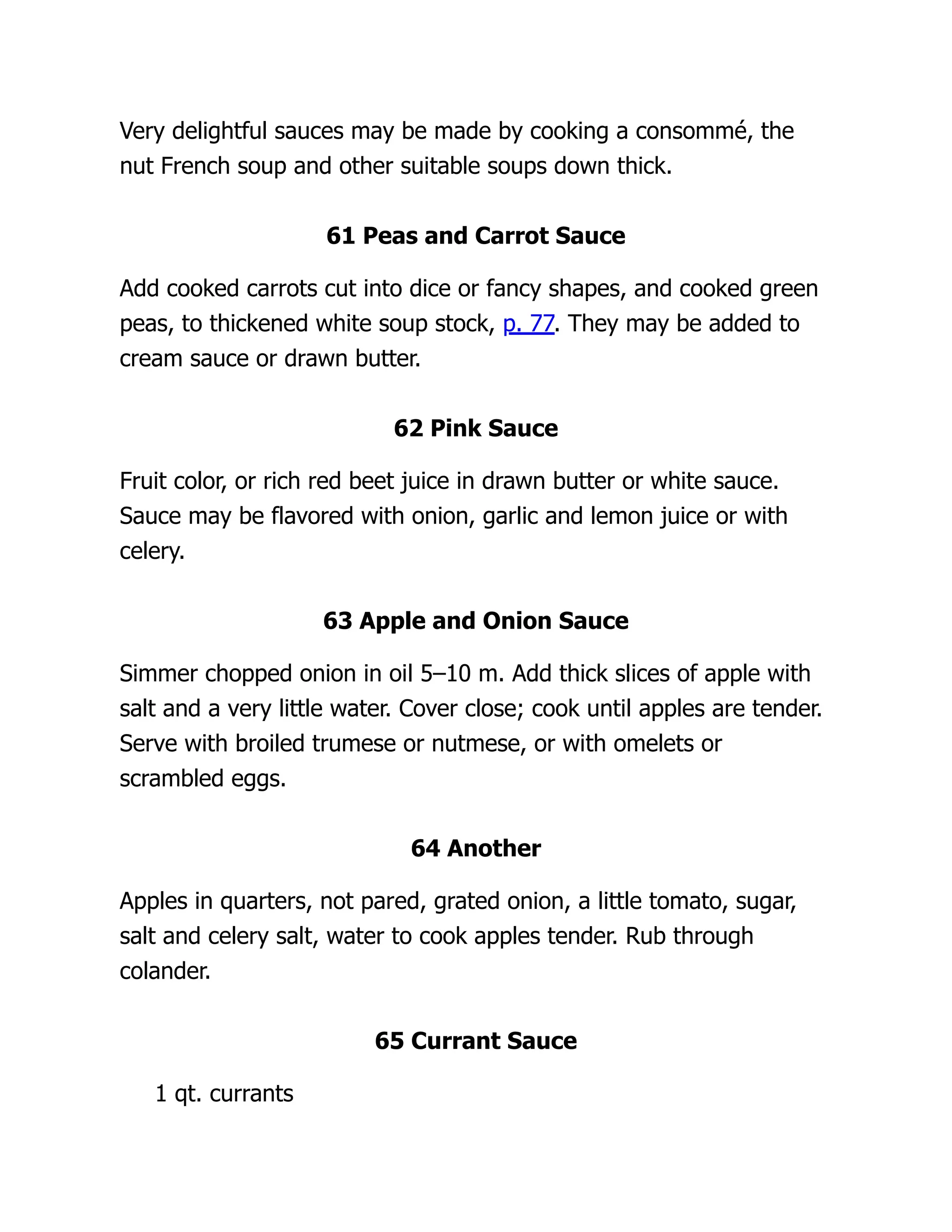 Very delightful sauces may be made by cooking a consommé, the
nut French soup and other suitable soups down thick.
61 Peas and Carrot Sauce
Add cooked carrots cut into dice or fancy shapes, and cooked green
peas, to thickened white soup stock, p. 77. They may be added to
cream sauce or drawn butter.
62 Pink Sauce
Fruit color, or rich red beet juice in drawn butter or white sauce.
Sauce may be flavored with onion, garlic and lemon juice or with
celery.
63 Apple and Onion Sauce
Simmer chopped onion in oil 5–10 m. Add thick slices of apple with
salt and a very little water. Cover close; cook until apples are tender.
Serve with broiled trumese or nutmese, or with omelets or
scrambled eggs.
64 Another
Apples in quarters, not pared, grated onion, a little tomato, sugar,
salt and celery salt, water to cook apples tender. Rub through
colander.
65 Currant Sauce
1 qt. currants
 