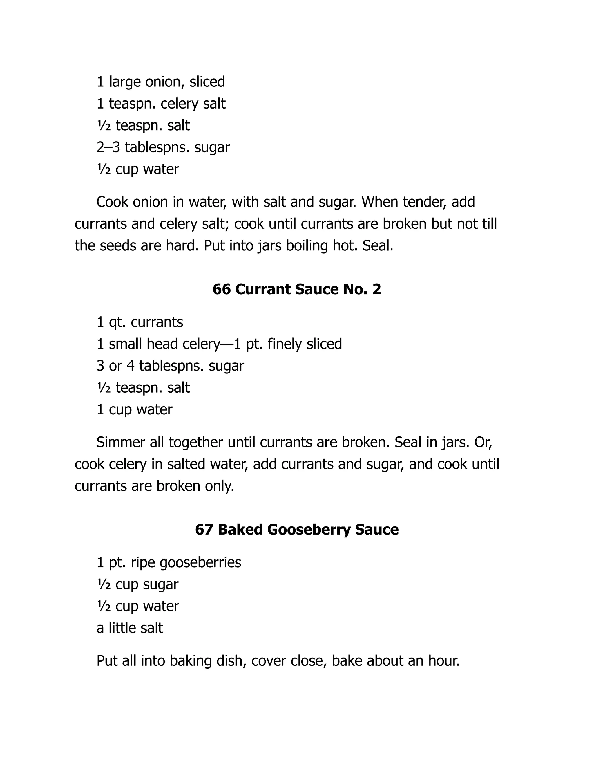 1 large onion, sliced
1 teaspn. celery salt
½ teaspn. salt
2–3 tablespns. sugar
½ cup water
Cook onion in water, with salt and sugar. When tender, add
currants and celery salt; cook until currants are broken but not till
the seeds are hard. Put into jars boiling hot. Seal.
66 Currant Sauce No. 2
1 qt. currants
1 small head celery—1 pt. finely sliced
3 or 4 tablespns. sugar
½ teaspn. salt
1 cup water
Simmer all together until currants are broken. Seal in jars. Or,
cook celery in salted water, add currants and sugar, and cook until
currants are broken only.
67 Baked Gooseberry Sauce
1 pt. ripe gooseberries
½ cup sugar
½ cup water
a little salt
Put all into baking dish, cover close, bake about an hour.
 