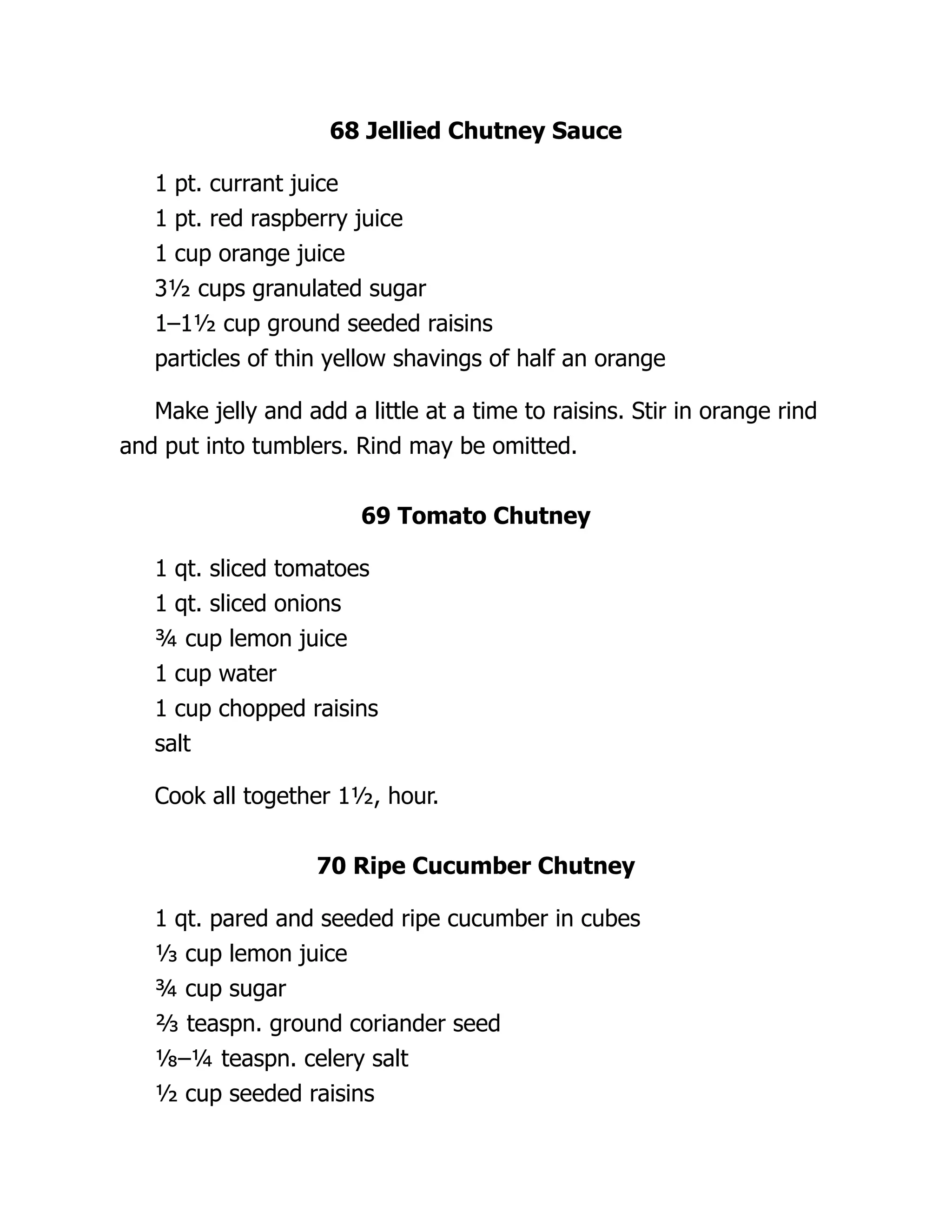 68 Jellied Chutney Sauce
1 pt. currant juice
1 pt. red raspberry juice
1 cup orange juice
3½ cups granulated sugar
1–1½ cup ground seeded raisins
particles of thin yellow shavings of half an orange
Make jelly and add a little at a time to raisins. Stir in orange rind
and put into tumblers. Rind may be omitted.
69 Tomato Chutney
1 qt. sliced tomatoes
1 qt. sliced onions
¾ cup lemon juice
1 cup water
1 cup chopped raisins
salt
Cook all together 1½, hour.
70 Ripe Cucumber Chutney
1 qt. pared and seeded ripe cucumber in cubes
⅓ cup lemon juice
¾ cup sugar
⅔ teaspn. ground coriander seed
⅛–¼ teaspn. celery salt
½ cup seeded raisins
 