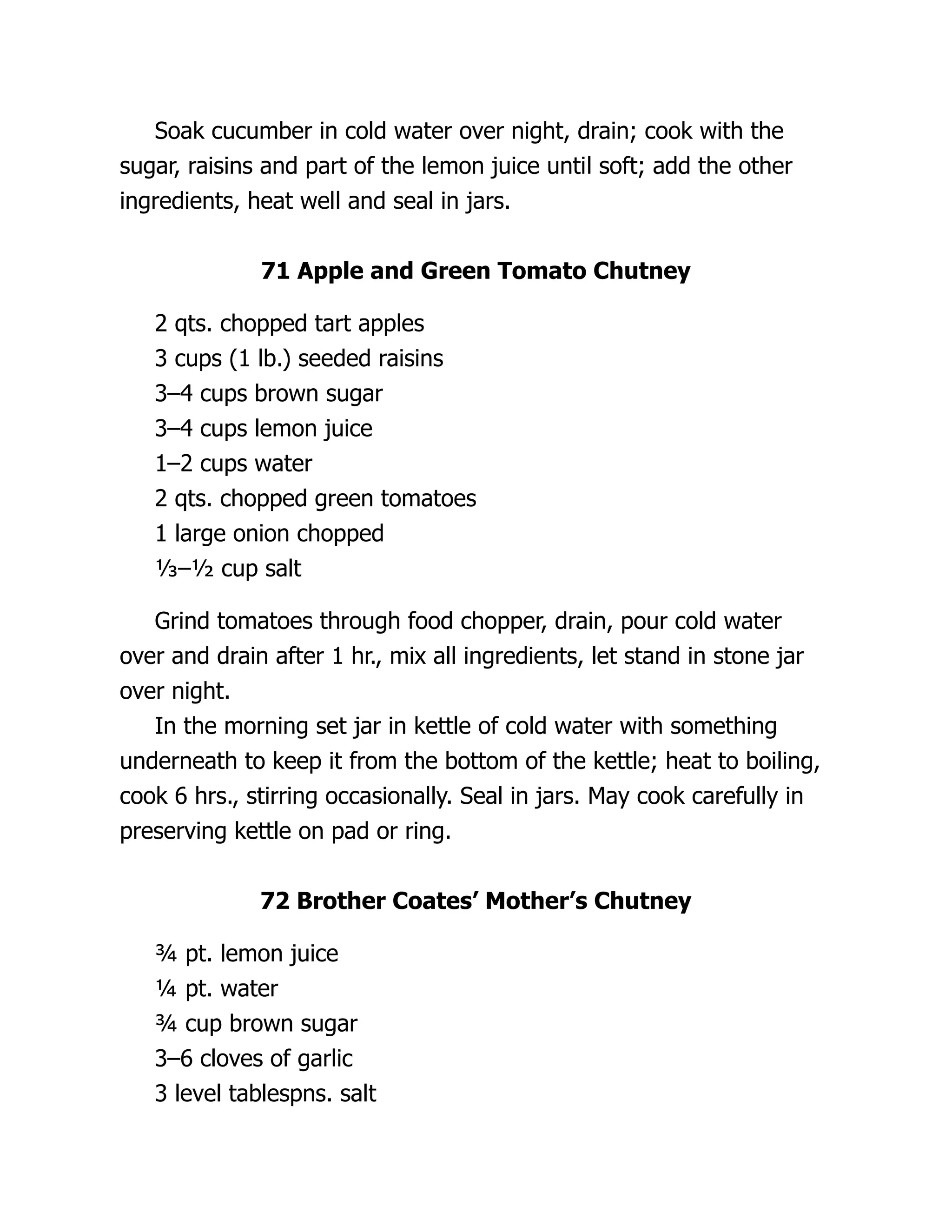 Soak cucumber in cold water over night, drain; cook with the
sugar, raisins and part of the lemon juice until soft; add the other
ingredients, heat well and seal in jars.
71 Apple and Green Tomato Chutney
2 qts. chopped tart apples
3 cups (1 lb.) seeded raisins
3–4 cups brown sugar
3–4 cups lemon juice
1–2 cups water
2 qts. chopped green tomatoes
1 large onion chopped
⅓–½ cup salt
Grind tomatoes through food chopper, drain, pour cold water
over and drain after 1 hr., mix all ingredients, let stand in stone jar
over night.
In the morning set jar in kettle of cold water with something
underneath to keep it from the bottom of the kettle; heat to boiling,
cook 6 hrs., stirring occasionally. Seal in jars. May cook carefully in
preserving kettle on pad or ring.
72 Brother Coates’ Mother’s Chutney
¾ pt. lemon juice
¼ pt. water
¾ cup brown sugar
3–6 cloves of garlic
3 level tablespns. salt
 