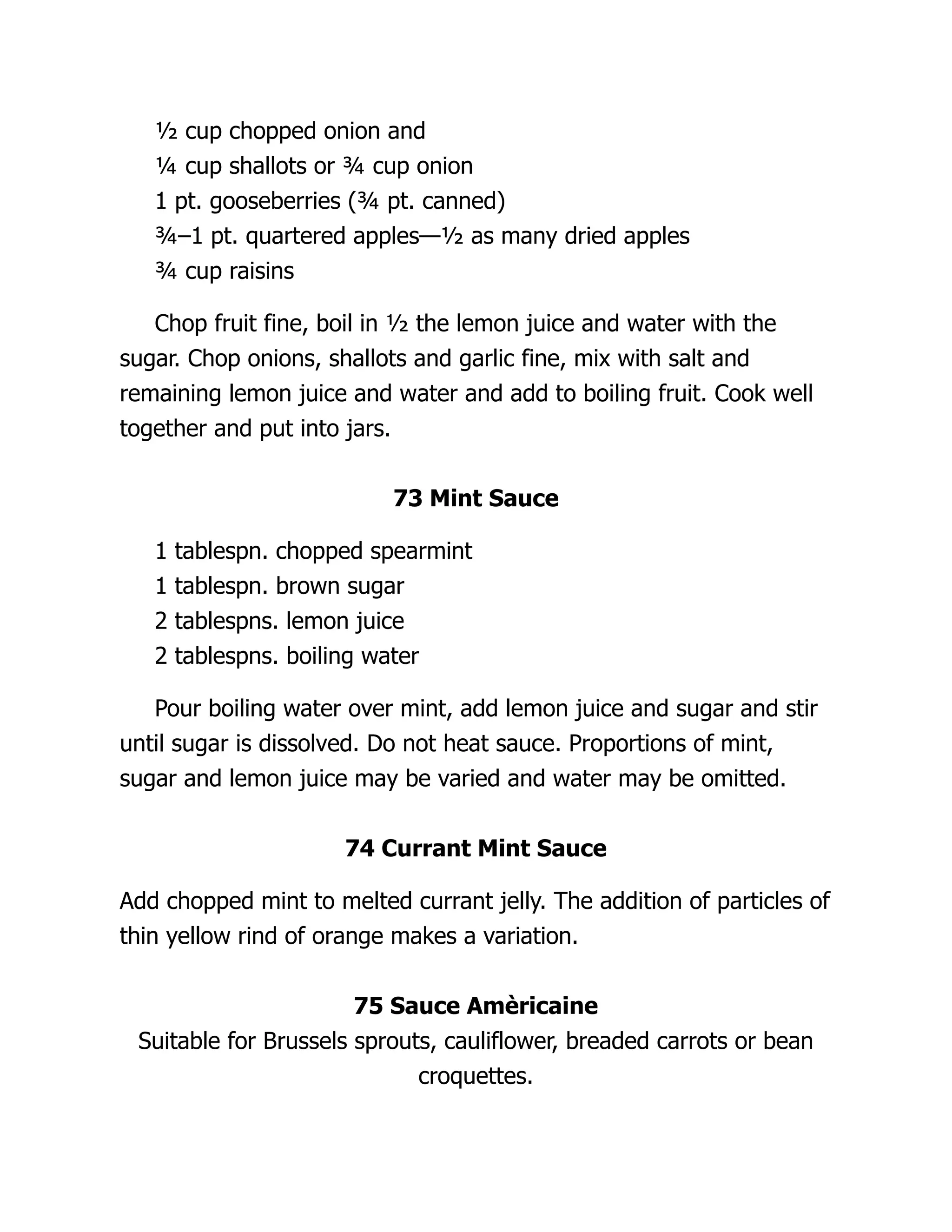 ½ cup chopped onion and
¼ cup shallots or ¾ cup onion
1 pt. gooseberries (¾ pt. canned)
¾–1 pt. quartered apples—½ as many dried apples
¾ cup raisins
Chop fruit fine, boil in ½ the lemon juice and water with the
sugar. Chop onions, shallots and garlic fine, mix with salt and
remaining lemon juice and water and add to boiling fruit. Cook well
together and put into jars.
73 Mint Sauce
1 tablespn. chopped spearmint
1 tablespn. brown sugar
2 tablespns. lemon juice
2 tablespns. boiling water
Pour boiling water over mint, add lemon juice and sugar and stir
until sugar is dissolved. Do not heat sauce. Proportions of mint,
sugar and lemon juice may be varied and water may be omitted.
74 Currant Mint Sauce
Add chopped mint to melted currant jelly. The addition of particles of
thin yellow rind of orange makes a variation.
75 Sauce Amèricaine
Suitable for Brussels sprouts, cauliflower, breaded carrots or bean
croquettes.
 