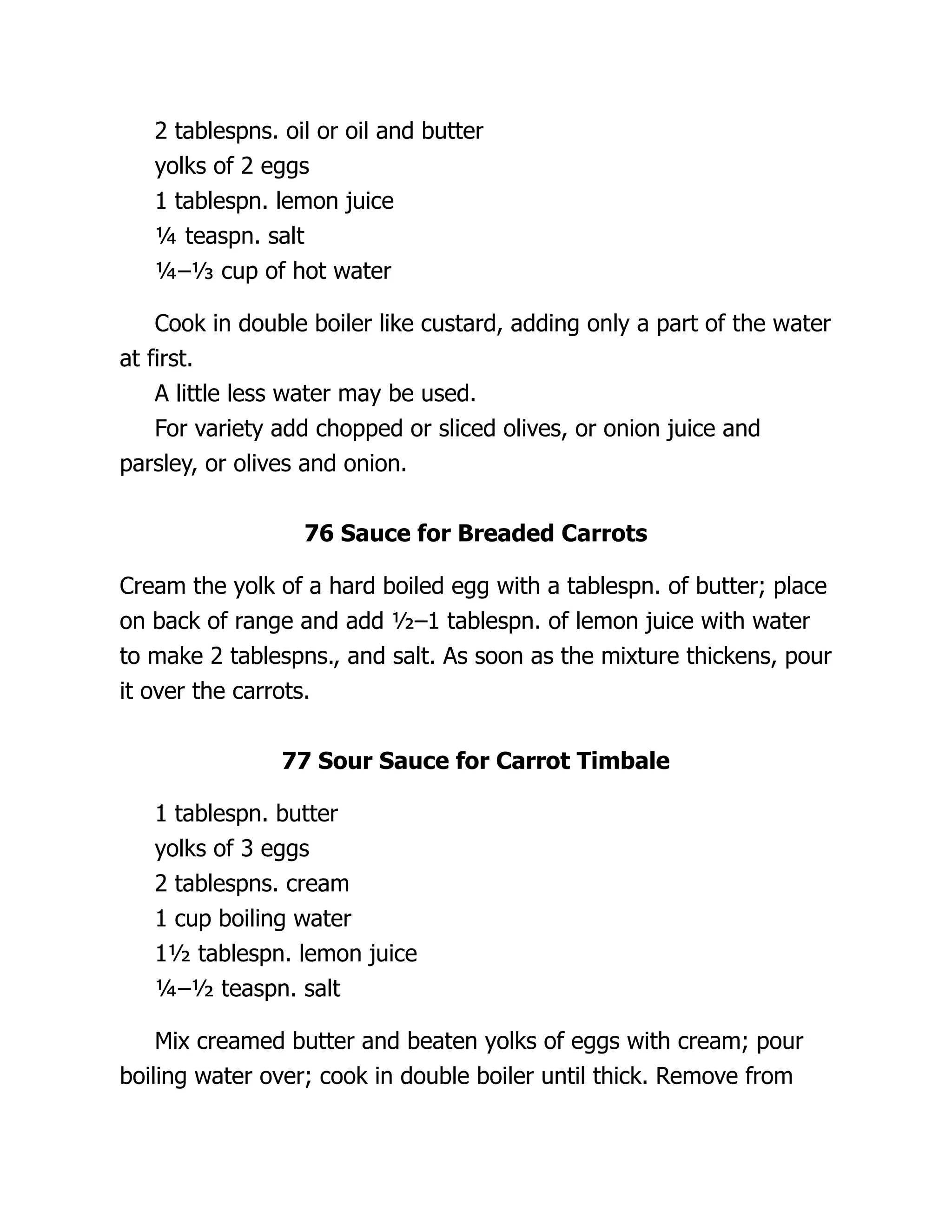 2 tablespns. oil or oil and butter
yolks of 2 eggs
1 tablespn. lemon juice
¼ teaspn. salt
¼–⅓ cup of hot water
Cook in double boiler like custard, adding only a part of the water
at first.
A little less water may be used.
For variety add chopped or sliced olives, or onion juice and
parsley, or olives and onion.
76 Sauce for Breaded Carrots
Cream the yolk of a hard boiled egg with a tablespn. of butter; place
on back of range and add ½–1 tablespn. of lemon juice with water
to make 2 tablespns., and salt. As soon as the mixture thickens, pour
it over the carrots.
77 Sour Sauce for Carrot Timbale
1 tablespn. butter
yolks of 3 eggs
2 tablespns. cream
1 cup boiling water
1½ tablespn. lemon juice
¼–½ teaspn. salt
Mix creamed butter and beaten yolks of eggs with cream; pour
boiling water over; cook in double boiler until thick. Remove from
 