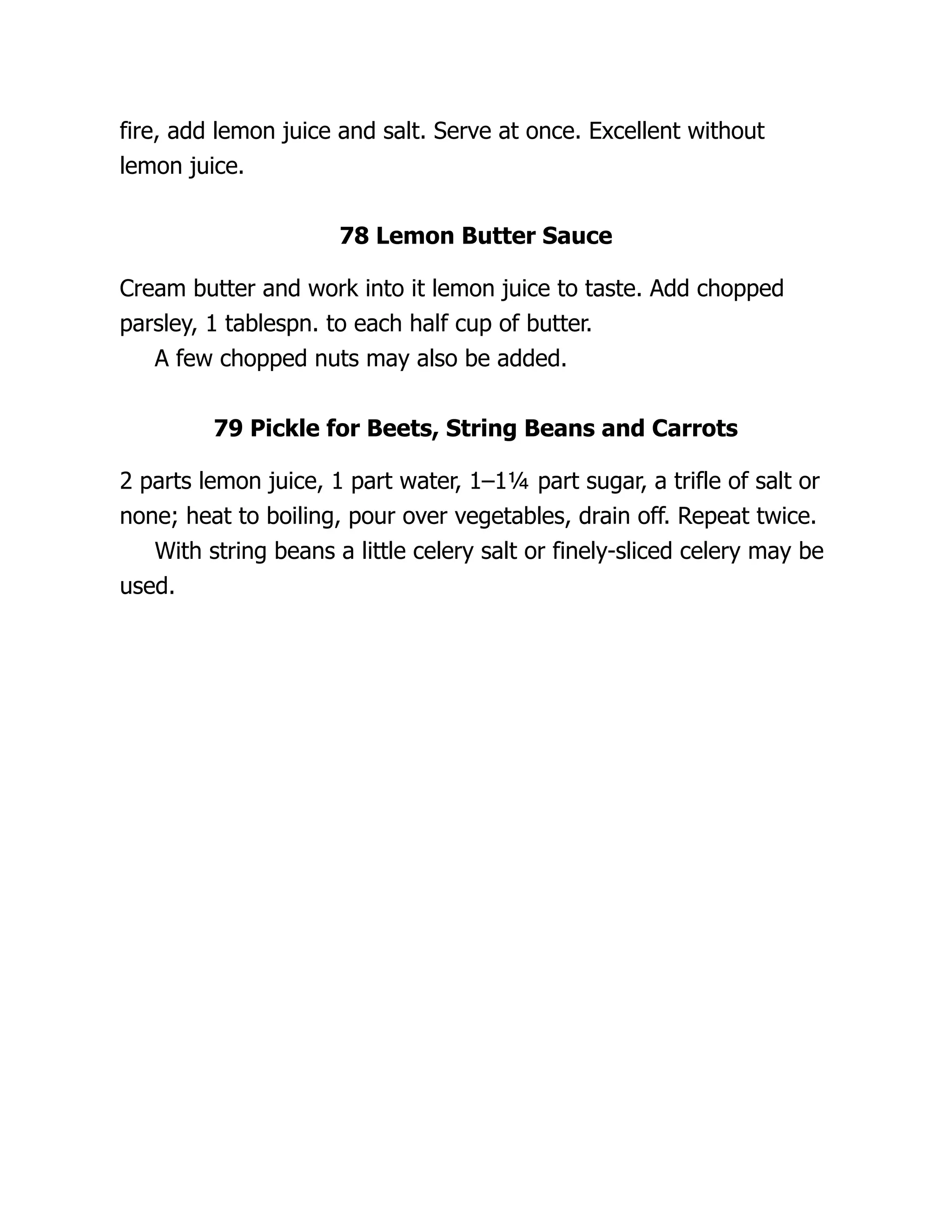 fire, add lemon juice and salt. Serve at once. Excellent without
lemon juice.
78 Lemon Butter Sauce
Cream butter and work into it lemon juice to taste. Add chopped
parsley, 1 tablespn. to each half cup of butter.
A few chopped nuts may also be added.
79 Pickle for Beets, String Beans and Carrots
2 parts lemon juice, 1 part water, 1–1¼ part sugar, a trifle of salt or
none; heat to boiling, pour over vegetables, drain off. Repeat twice.
With string beans a little celery salt or finely-sliced celery may be
used.
 