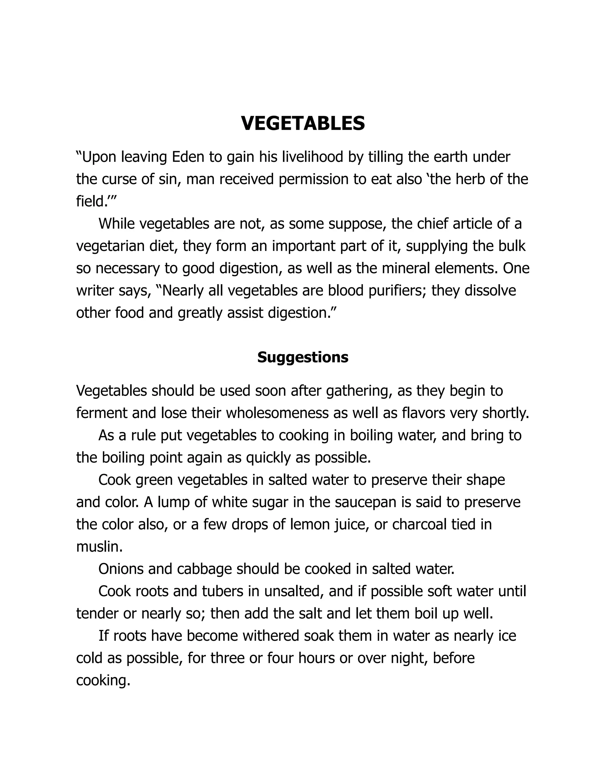 VEGETABLES
“Upon leaving Eden to gain his livelihood by tilling the earth under
the curse of sin, man received permission to eat also ‘the herb of the
field.’”
While vegetables are not, as some suppose, the chief article of a
vegetarian diet, they form an important part of it, supplying the bulk
so necessary to good digestion, as well as the mineral elements. One
writer says, “Nearly all vegetables are blood purifiers; they dissolve
other food and greatly assist digestion.”
Suggestions
Vegetables should be used soon after gathering, as they begin to
ferment and lose their wholesomeness as well as flavors very shortly.
As a rule put vegetables to cooking in boiling water, and bring to
the boiling point again as quickly as possible.
Cook green vegetables in salted water to preserve their shape
and color. A lump of white sugar in the saucepan is said to preserve
the color also, or a few drops of lemon juice, or charcoal tied in
muslin.
Onions and cabbage should be cooked in salted water.
Cook roots and tubers in unsalted, and if possible soft water until
tender or nearly so; then add the salt and let them boil up well.
If roots have become withered soak them in water as nearly ice
cold as possible, for three or four hours or over night, before
cooking.
 