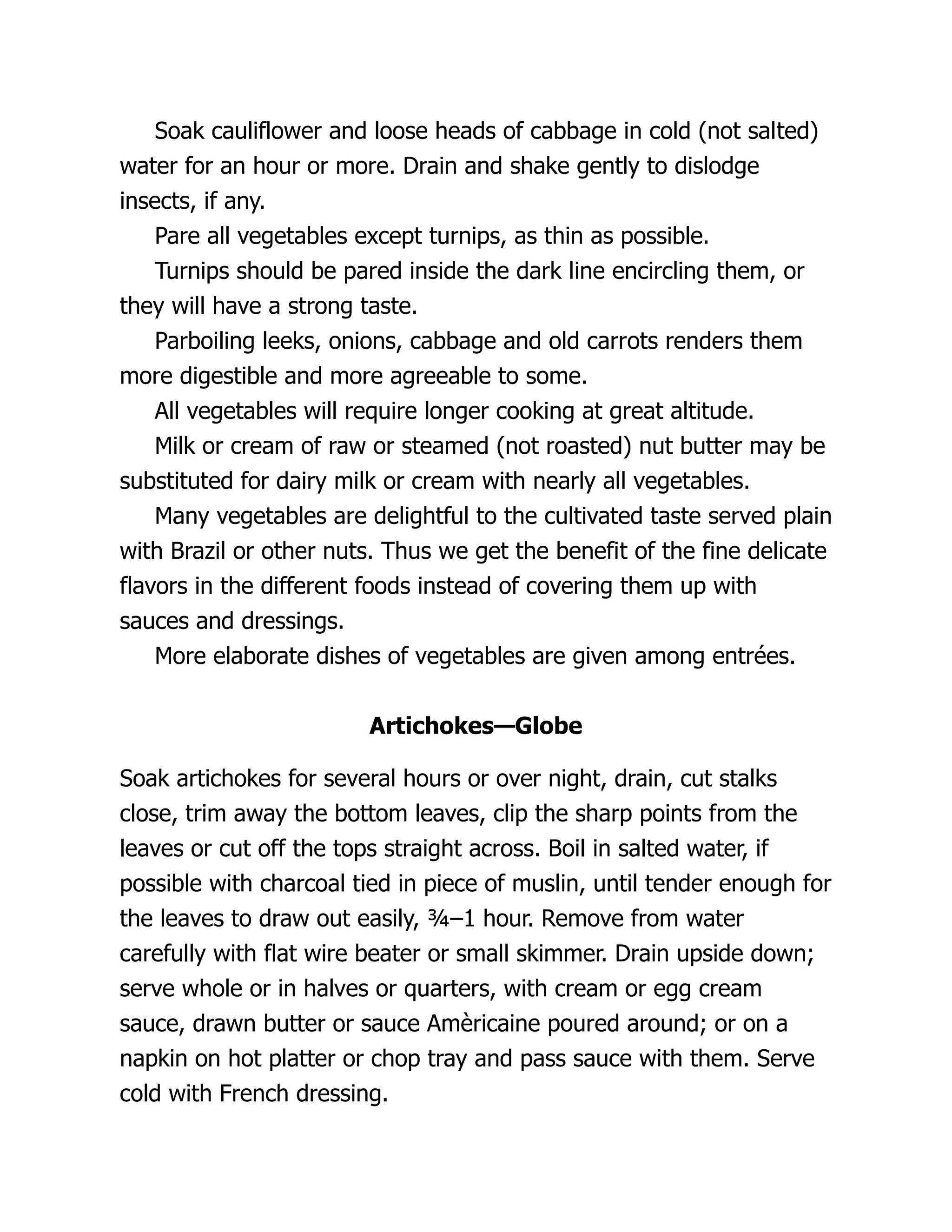 Soak cauliflower and loose heads of cabbage in cold (not salted)
water for an hour or more. Drain and shake gently to dislodge
insects, if any.
Pare all vegetables except turnips, as thin as possible.
Turnips should be pared inside the dark line encircling them, or
they will have a strong taste.
Parboiling leeks, onions, cabbage and old carrots renders them
more digestible and more agreeable to some.
All vegetables will require longer cooking at great altitude.
Milk or cream of raw or steamed (not roasted) nut butter may be
substituted for dairy milk or cream with nearly all vegetables.
Many vegetables are delightful to the cultivated taste served plain
with Brazil or other nuts. Thus we get the benefit of the fine delicate
flavors in the different foods instead of covering them up with
sauces and dressings.
More elaborate dishes of vegetables are given among entrées.
Artichokes—Globe
Soak artichokes for several hours or over night, drain, cut stalks
close, trim away the bottom leaves, clip the sharp points from the
leaves or cut off the tops straight across. Boil in salted water, if
possible with charcoal tied in piece of muslin, until tender enough for
the leaves to draw out easily, ¾–1 hour. Remove from water
carefully with flat wire beater or small skimmer. Drain upside down;
serve whole or in halves or quarters, with cream or egg cream
sauce, drawn butter or sauce Amèricaine poured around; or on a
napkin on hot platter or chop tray and pass sauce with them. Serve
cold with French dressing.
 