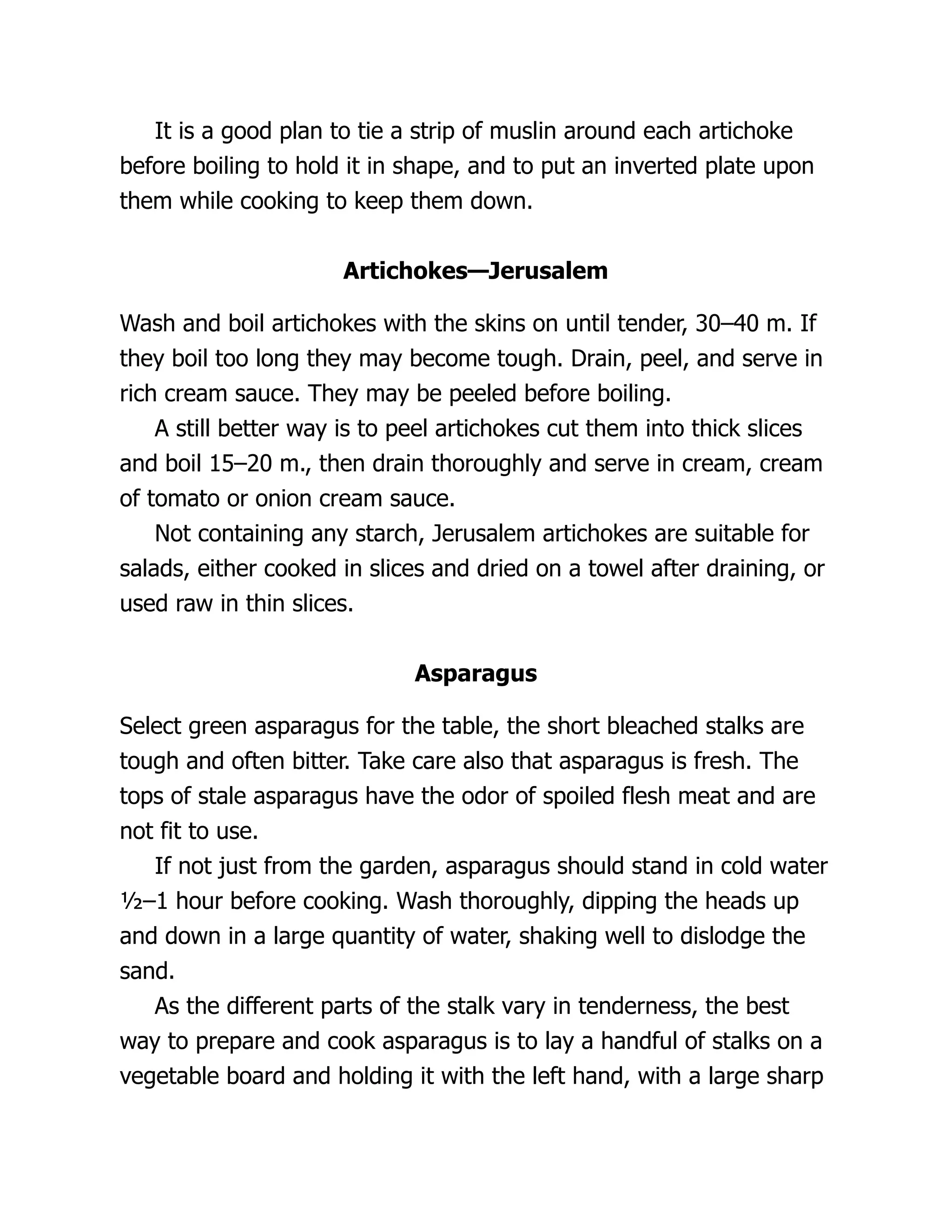 It is a good plan to tie a strip of muslin around each artichoke
before boiling to hold it in shape, and to put an inverted plate upon
them while cooking to keep them down.
Artichokes—Jerusalem
Wash and boil artichokes with the skins on until tender, 30–40 m. If
they boil too long they may become tough. Drain, peel, and serve in
rich cream sauce. They may be peeled before boiling.
A still better way is to peel artichokes cut them into thick slices
and boil 15–20 m., then drain thoroughly and serve in cream, cream
of tomato or onion cream sauce.
Not containing any starch, Jerusalem artichokes are suitable for
salads, either cooked in slices and dried on a towel after draining, or
used raw in thin slices.
Asparagus
Select green asparagus for the table, the short bleached stalks are
tough and often bitter. Take care also that asparagus is fresh. The
tops of stale asparagus have the odor of spoiled flesh meat and are
not fit to use.
If not just from the garden, asparagus should stand in cold water
½–1 hour before cooking. Wash thoroughly, dipping the heads up
and down in a large quantity of water, shaking well to dislodge the
sand.
As the different parts of the stalk vary in tenderness, the best
way to prepare and cook asparagus is to lay a handful of stalks on a
vegetable board and holding it with the left hand, with a large sharp
 