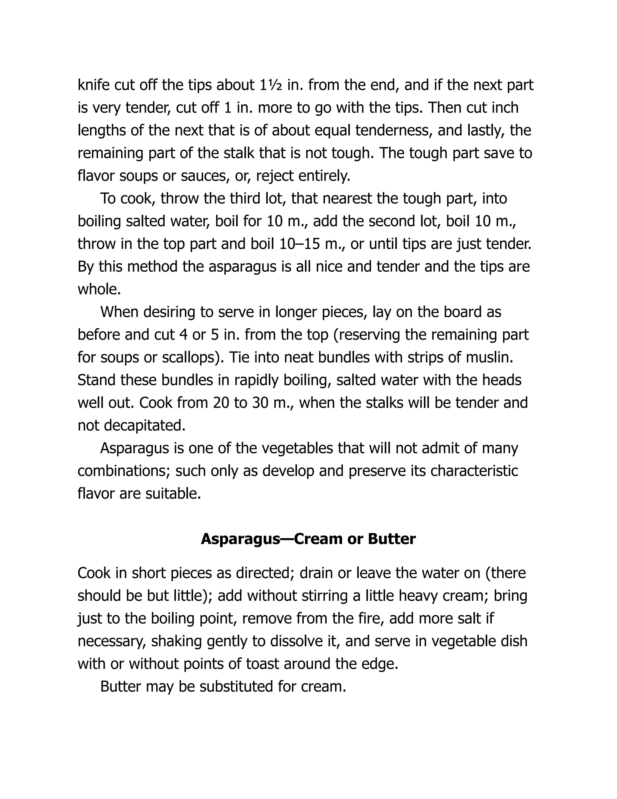 knife cut off the tips about 1½ in. from the end, and if the next part
is very tender, cut off 1 in. more to go with the tips. Then cut inch
lengths of the next that is of about equal tenderness, and lastly, the
remaining part of the stalk that is not tough. The tough part save to
flavor soups or sauces, or, reject entirely.
To cook, throw the third lot, that nearest the tough part, into
boiling salted water, boil for 10 m., add the second lot, boil 10 m.,
throw in the top part and boil 10–15 m., or until tips are just tender.
By this method the asparagus is all nice and tender and the tips are
whole.
When desiring to serve in longer pieces, lay on the board as
before and cut 4 or 5 in. from the top (reserving the remaining part
for soups or scallops). Tie into neat bundles with strips of muslin.
Stand these bundles in rapidly boiling, salted water with the heads
well out. Cook from 20 to 30 m., when the stalks will be tender and
not decapitated.
Asparagus is one of the vegetables that will not admit of many
combinations; such only as develop and preserve its characteristic
flavor are suitable.
Asparagus—Cream or Butter
Cook in short pieces as directed; drain or leave the water on (there
should be but little); add without stirring a little heavy cream; bring
just to the boiling point, remove from the fire, add more salt if
necessary, shaking gently to dissolve it, and serve in vegetable dish
with or without points of toast around the edge.
Butter may be substituted for cream.
 