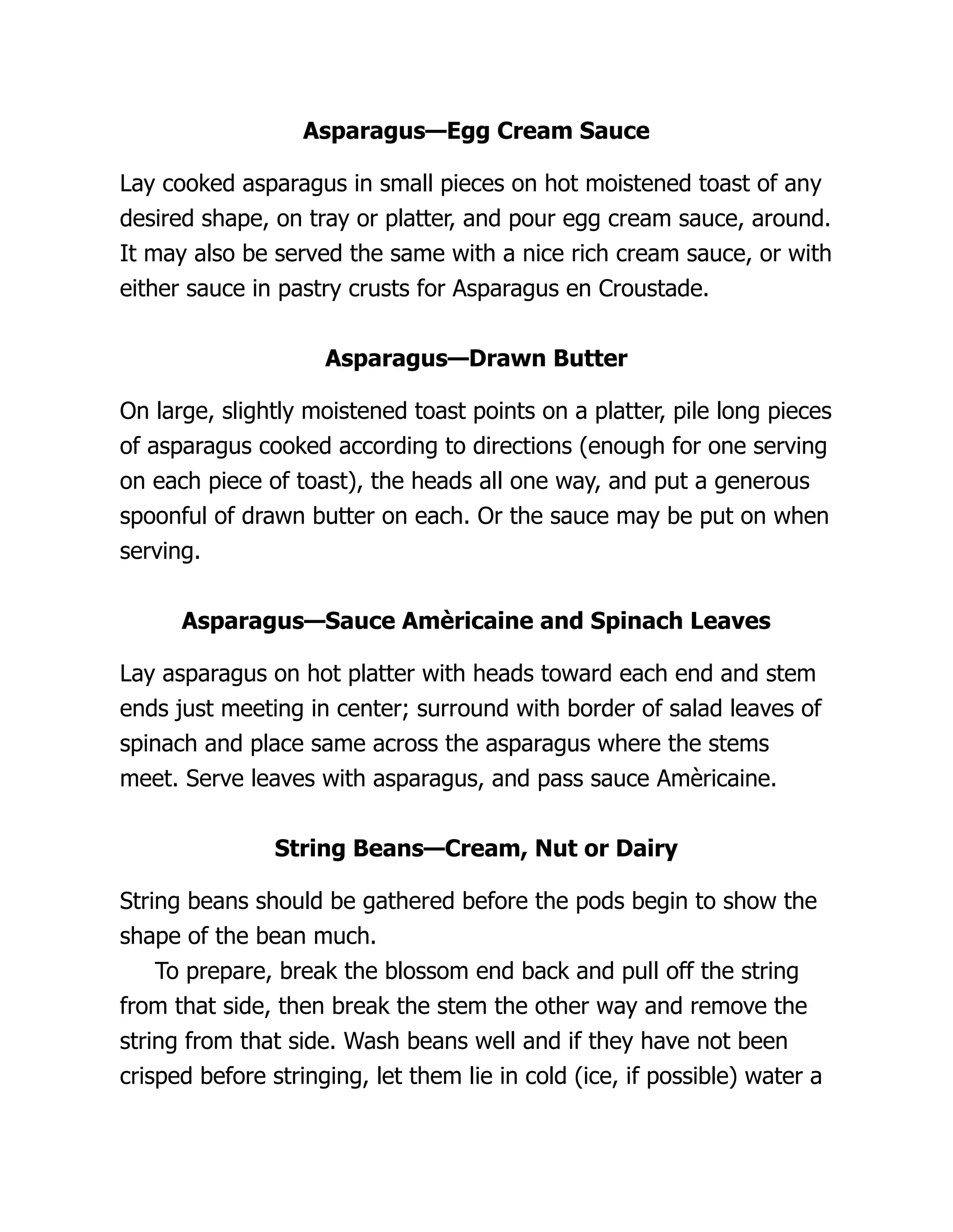 Asparagus—Egg Cream Sauce
Lay cooked asparagus in small pieces on hot moistened toast of any
desired shape, on tray or platter, and pour egg cream sauce, around.
It may also be served the same with a nice rich cream sauce, or with
either sauce in pastry crusts for Asparagus en Croustade.
Asparagus—Drawn Butter
On large, slightly moistened toast points on a platter, pile long pieces
of asparagus cooked according to directions (enough for one serving
on each piece of toast), the heads all one way, and put a generous
spoonful of drawn butter on each. Or the sauce may be put on when
serving.
Asparagus—Sauce Amèricaine and Spinach Leaves
Lay asparagus on hot platter with heads toward each end and stem
ends just meeting in center; surround with border of salad leaves of
spinach and place same across the asparagus where the stems
meet. Serve leaves with asparagus, and pass sauce Amèricaine.
String Beans—Cream, Nut or Dairy
String beans should be gathered before the pods begin to show the
shape of the bean much.
To prepare, break the blossom end back and pull off the string
from that side, then break the stem the other way and remove the
string from that side. Wash beans well and if they have not been
crisped before stringing, let them lie in cold (ice, if possible) water a
 