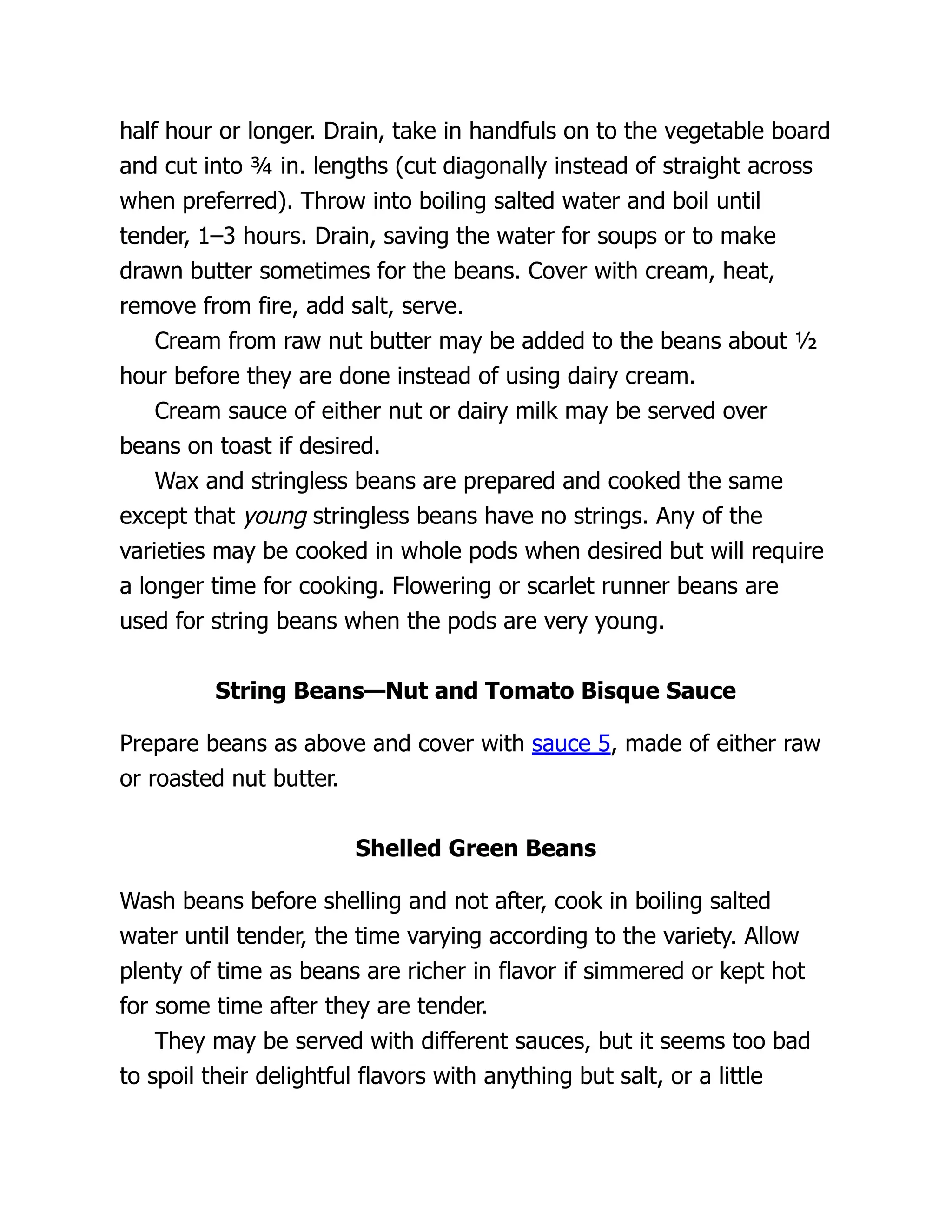 half hour or longer. Drain, take in handfuls on to the vegetable board
and cut into ¾ in. lengths (cut diagonally instead of straight across
when preferred). Throw into boiling salted water and boil until
tender, 1–3 hours. Drain, saving the water for soups or to make
drawn butter sometimes for the beans. Cover with cream, heat,
remove from fire, add salt, serve.
Cream from raw nut butter may be added to the beans about ½
hour before they are done instead of using dairy cream.
Cream sauce of either nut or dairy milk may be served over
beans on toast if desired.
Wax and stringless beans are prepared and cooked the same
except that young stringless beans have no strings. Any of the
varieties may be cooked in whole pods when desired but will require
a longer time for cooking. Flowering or scarlet runner beans are
used for string beans when the pods are very young.
String Beans—Nut and Tomato Bisque Sauce
Prepare beans as above and cover with sauce 5, made of either raw
or roasted nut butter.
Shelled Green Beans
Wash beans before shelling and not after, cook in boiling salted
water until tender, the time varying according to the variety. Allow
plenty of time as beans are richer in flavor if simmered or kept hot
for some time after they are tender.
They may be served with different sauces, but it seems too bad
to spoil their delightful flavors with anything but salt, or a little
 