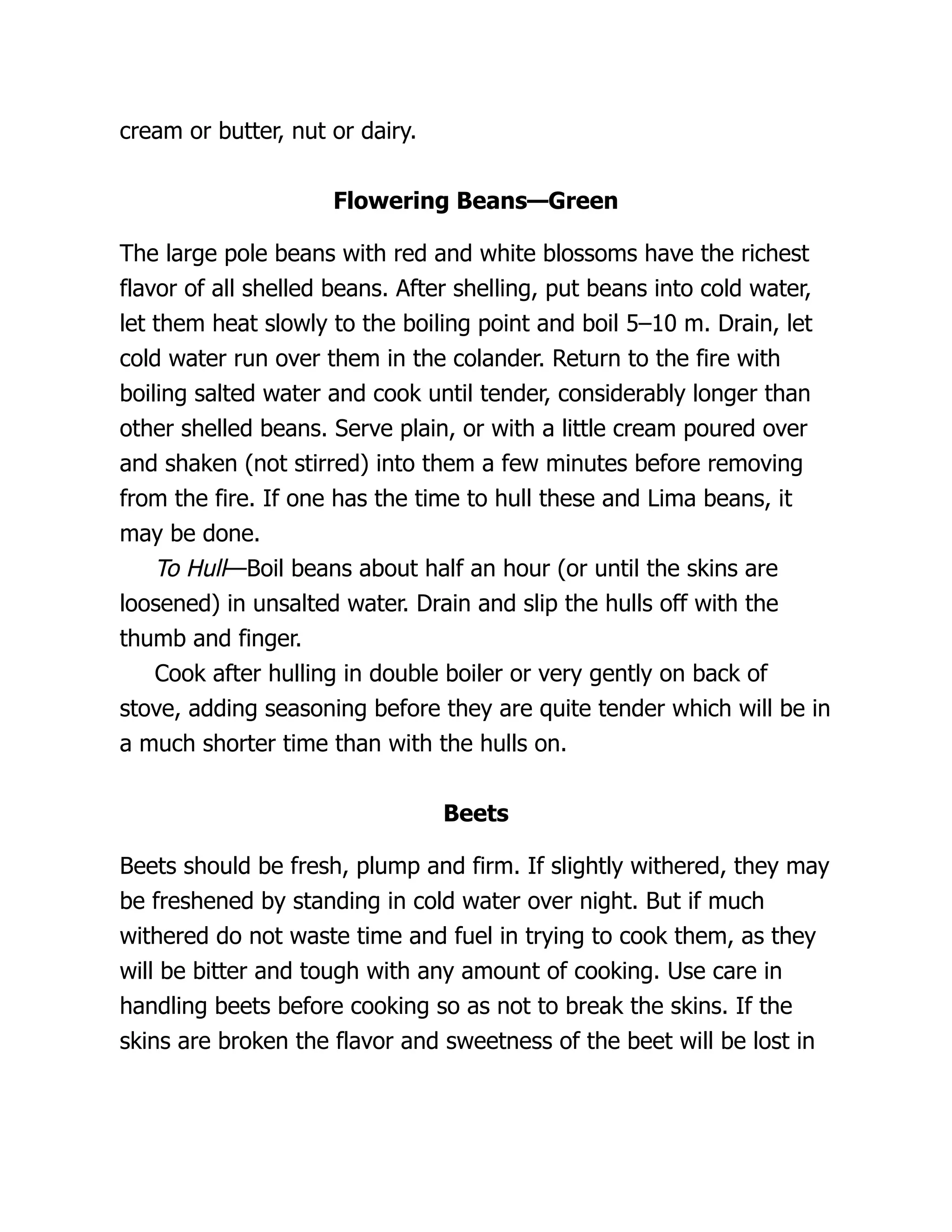 cream or butter, nut or dairy.
Flowering Beans—Green
The large pole beans with red and white blossoms have the richest
flavor of all shelled beans. After shelling, put beans into cold water,
let them heat slowly to the boiling point and boil 5–10 m. Drain, let
cold water run over them in the colander. Return to the fire with
boiling salted water and cook until tender, considerably longer than
other shelled beans. Serve plain, or with a little cream poured over
and shaken (not stirred) into them a few minutes before removing
from the fire. If one has the time to hull these and Lima beans, it
may be done.
To Hull—Boil beans about half an hour (or until the skins are
loosened) in unsalted water. Drain and slip the hulls off with the
thumb and finger.
Cook after hulling in double boiler or very gently on back of
stove, adding seasoning before they are quite tender which will be in
a much shorter time than with the hulls on.
Beets
Beets should be fresh, plump and firm. If slightly withered, they may
be freshened by standing in cold water over night. But if much
withered do not waste time and fuel in trying to cook them, as they
will be bitter and tough with any amount of cooking. Use care in
handling beets before cooking so as not to break the skins. If the
skins are broken the flavor and sweetness of the beet will be lost in
 