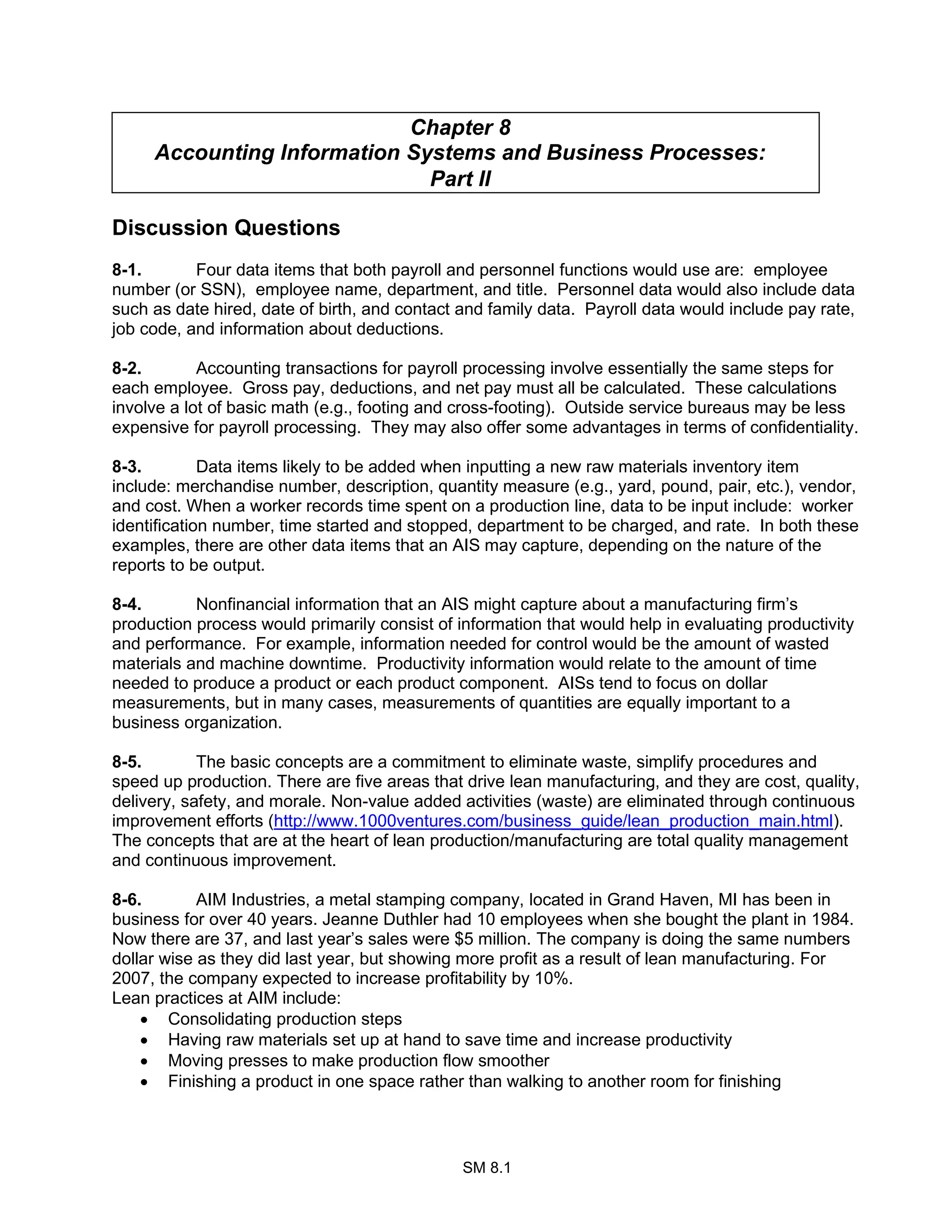 SM 8.1
Chapter 8
Accounting Information Systems and Business Processes:
Part II
Discussion Questions
8-1. Four data items that both payroll and personnel functions would use are: employee
number (or SSN), employee name, department, and title. Personnel data would also include data
such as date hired, date of birth, and contact and family data. Payroll data would include pay rate,
job code, and information about deductions.
8-2. Accounting transactions for payroll processing involve essentially the same steps for
each employee. Gross pay, deductions, and net pay must all be calculated. These calculations
involve a lot of basic math (e.g., footing and cross-footing). Outside service bureaus may be less
expensive for payroll processing. They may also offer some advantages in terms of confidentiality.
8-3. Data items likely to be added when inputting a new raw materials inventory item
include: merchandise number, description, quantity measure (e.g., yard, pound, pair, etc.), vendor,
and cost. When a worker records time spent on a production line, data to be input include: worker
identification number, time started and stopped, department to be charged, and rate. In both these
examples, there are other data items that an AIS may capture, depending on the nature of the
reports to be output.
8-4. Nonfinancial information that an AIS might capture about a manufacturing firm’s
production process would primarily consist of information that would help in evaluating productivity
and performance. For example, information needed for control would be the amount of wasted
materials and machine downtime. Productivity information would relate to the amount of time
needed to produce a product or each product component. AISs tend to focus on dollar
measurements, but in many cases, measurements of quantities are equally important to a
business organization.
8-5. The basic concepts are a commitment to eliminate waste, simplify procedures and
speed up production. There are five areas that drive lean manufacturing, and they are cost, quality,
delivery, safety, and morale. Non-value added activities (waste) are eliminated through continuous
improvement efforts (http://www.1000ventures.com/business_guide/lean_production_main.html).
The concepts that are at the heart of lean production/manufacturing are total quality management
and continuous improvement.
8-6. AIM Industries, a metal stamping company, located in Grand Haven, MI has been in
business for over 40 years. Jeanne Duthler had 10 employees when she bought the plant in 1984.
Now there are 37, and last year’s sales were $5 million. The company is doing the same numbers
dollar wise as they did last year, but showing more profit as a result of lean manufacturing. For
2007, the company expected to increase profitability by 10%.
Lean practices at AIM include:
• Consolidating production steps
• Having raw materials set up at hand to save time and increase productivity
• Moving presses to make production flow smoother
• Finishing a product in one space rather than walking to another room for finishing
 