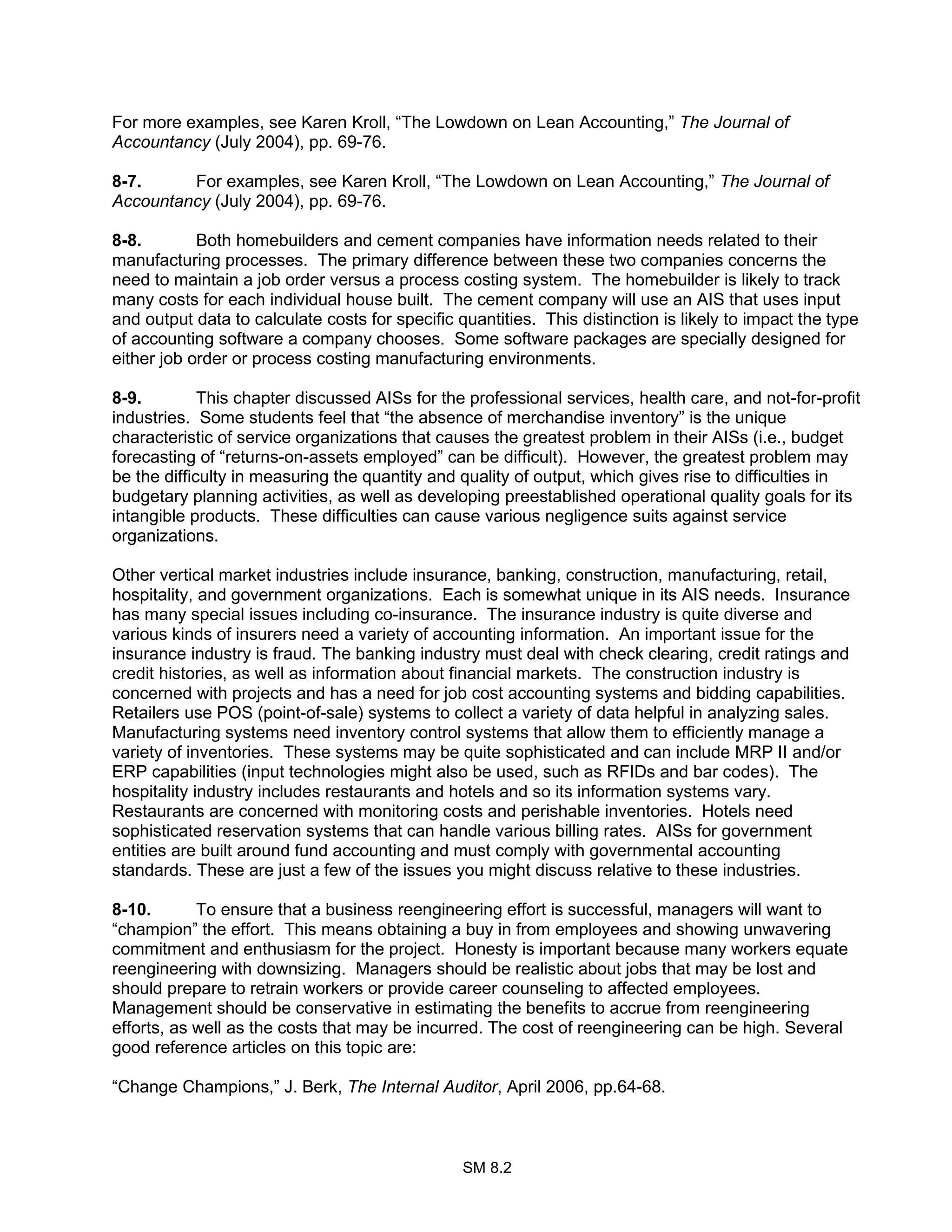 SM 8.2
For more examples, see Karen Kroll, “The Lowdown on Lean Accounting,” The Journal of
Accountancy (July 2004), pp. 69-76.
8-7. For examples, see Karen Kroll, “The Lowdown on Lean Accounting,” The Journal of
Accountancy (July 2004), pp. 69-76.
8-8. Both homebuilders and cement companies have information needs related to their
manufacturing processes. The primary difference between these two companies concerns the
need to maintain a job order versus a process costing system. The homebuilder is likely to track
many costs for each individual house built. The cement company will use an AIS that uses input
and output data to calculate costs for specific quantities. This distinction is likely to impact the type
of accounting software a company chooses. Some software packages are specially designed for
either job order or process costing manufacturing environments.
8-9. This chapter discussed AISs for the professional services, health care, and not-for-profit
industries. Some students feel that “the absence of merchandise inventory” is the unique
characteristic of service organizations that causes the greatest problem in their AISs (i.e., budget
forecasting of “returns-on-assets employed” can be difficult). However, the greatest problem may
be the difficulty in measuring the quantity and quality of output, which gives rise to difficulties in
budgetary planning activities, as well as developing preestablished operational quality goals for its
intangible products. These difficulties can cause various negligence suits against service
organizations.
Other vertical market industries include insurance, banking, construction, manufacturing, retail,
hospitality, and government organizations. Each is somewhat unique in its AIS needs. Insurance
has many special issues including co-insurance. The insurance industry is quite diverse and
various kinds of insurers need a variety of accounting information. An important issue for the
insurance industry is fraud. The banking industry must deal with check clearing, credit ratings and
credit histories, as well as information about financial markets. The construction industry is
concerned with projects and has a need for job cost accounting systems and bidding capabilities.
Retailers use POS (point-of-sale) systems to collect a variety of data helpful in analyzing sales.
Manufacturing systems need inventory control systems that allow them to efficiently manage a
variety of inventories. These systems may be quite sophisticated and can include MRP II and/or
ERP capabilities (input technologies might also be used, such as RFIDs and bar codes). The
hospitality industry includes restaurants and hotels and so its information systems vary.
Restaurants are concerned with monitoring costs and perishable inventories. Hotels need
sophisticated reservation systems that can handle various billing rates. AISs for government
entities are built around fund accounting and must comply with governmental accounting
standards. These are just a few of the issues you might discuss relative to these industries.
8-10. To ensure that a business reengineering effort is successful, managers will want to
“champion” the effort. This means obtaining a buy in from employees and showing unwavering
commitment and enthusiasm for the project. Honesty is important because many workers equate
reengineering with downsizing. Managers should be realistic about jobs that may be lost and
should prepare to retrain workers or provide career counseling to affected employees.
Management should be conservative in estimating the benefits to accrue from reengineering
efforts, as well as the costs that may be incurred. The cost of reengineering can be high. Several
good reference articles on this topic are:
“Change Champions,” J. Berk, The Internal Auditor, April 2006, pp.64-68.
 