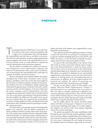 v
PREFACE
The principal objective of this book is to provide those
of us who are active in the construction industry with
a single source of information that will help address
the responsibilities and risks that we are likely to encounter.
The book not only introduces students, design professionals,
project managers, and owners to the special problems of con-
struction, but also serves as a ready reference to experienced
contract administrators and construction engineers.
The first edition was addressed to students of construc-
tion management, on-site representatives, engineers, and
inspectors to provide them with a ready source of informa-
tion in preparing for the responsibilities they could expect to
confront on modern construction projects.
However, during the many seminars held by the authors
throughout the United States, Venezuela, Guam, Canada,
Jamaica, and Mexico, and in the courses they have taught for
the University of California, Berkeley, Institute of Transporta-
tion Studies; University of Washington, Seattle, Engineering
Professional Programs; Eastern Kentucky University; and the
American Society of Civil Engineers, it became evident that
the project managers, contract administrators, and other
management personnel who worked with or exercised control
over the on-site project representatives had special problems
that also needed to be addressed if the project team concept
was to be realized. Thus, the concept for the second edition
was born: to bring together the office and field personnel and
present them with a workable system for operating as an effec-
tive construction team.
The third edition continued the concept of developing the
project team approach, with the added consideration of
claims-avoidance methods to reduce claims losses. Each mem-
ber of the project team needed to become intimately familiar
with the principles of construction project administration. It
was toward this end that the author strove to meet the particu-
lar needs of the project team in today’s changing construction
environment. A considerable amount of new material was
added, and some of the chapters were reorganized for a more
logical flow of information.
Later editions provided the updating necessary to remain
current with state-of-the-art techniques in construction and
to add new material, including references to AIA, EJCDC, and
FIDIC documents, so that the book can literally become a
single source for most construction-phase activities.
As a part of the continuing effort to stay abreast of the
state of the art of the construction industry, and in recogni-
tion of the federal declaration to make the metric system
(SI) the basic system of measurement in the United States
and that federal agencies be required to use it exclusively, the
fifth edition was updated to emphasize its use and included
supplementary information to assist civil and construction
engineers in utilizing metric (SI) civil engineering units in
construction. In addition, all of the original material was
reviewed and updated; the subject of partnering was
addressed; and the index was made more user-friendly.
For the seventh edition, author Ed Fisk added a new
chapter, “Electronic Project Administration” (Chapter 5)
and welcomed two new contributors who were experts in
their own right on computer application as applied to pro-
curement and project administration. They were Mr. Harold
Good, CPPO, formerly Director of Procurement and Con-
tracting for the City of Palm Springs and a leader in his field,
and W. Gary Craig, PE, President of ProjectEDGE.
For the eighth edition, Mr. Wayne Reynolds joined
author Ed Fisk in revising much of Chapters 13 and 14 on
construction scheduling, and Chapter 16 on value engineer-
ing. Together, the authors made many updates regarding
twenty-first-century technology.
The authors are grateful to the many contributions made
through the years since this book was first published. Contrib-
utors to previous editions included Julius (Jim) Calhoun, Esq.,
Asst. General Counsel for Montgomery-Watson in Pasadena,
CA (ret.); Gary L. McFarland, PE, and Charles H. Lawrance,
PE, President and Vice-President, respectively, of Lawrance,
 