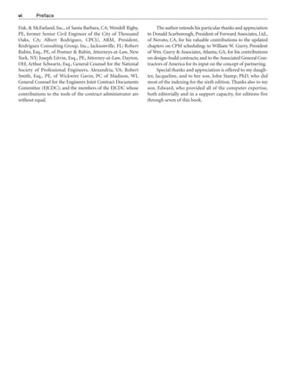 Fisk, & McFarland, Inc., of Santa Barbara, CA; Wendell Rigby,
PE, former Senior Civil Engineer of the City of Thousand
Oaks, CA; Albert Rodriguez, CPCU, ARM, President,
Rodriguez Consulting Group, Inc., Jacksonville, FL; Robert
Rubin, Esq., PE, of Postner & Rubin, Attorneys-at-Law, New
York, NY; Joseph Litvin, Esq., PE, Attorney-at-Law, Dayton,
OH; Arthur Schwartz, Esq., General Counsel for the National
Society of Professional Engineers, Alexandria, VA; Robert
Smith, Esq., PE, of Wickwire Gavin, PC of Madison, WI,
General Counsel for the Engineers Joint Contract Documents
Committee (EJCDC); and the members of the EJCDC whose
contributions to the tools of the contract administrator are
without equal.
The author extends his particular thanks and appreciation
to Donald Scarborough, President of Forward Associates, Ltd.,
of Novato, CA, for his valuable contributions to the updated
chapters on CPM scheduling; to William W. Gurry, President
of Wm. Gurry & Associates, Atlanta, GA, for his contributions
on design–build contracts; and to the Associated General Con-
tractors of America for its input on the concept of partnering.
Special thanks and appreciation is offered to my daugh-
ter, Jacqueline, and to her son, John Stamp, PhD, who did
most of the indexing for the sixth edition. Thanks also to my
son, Edward, who provided all of the computer expertise,
both editorially and in a support capacity, for editions five
through seven of this book.
vi Preface
 