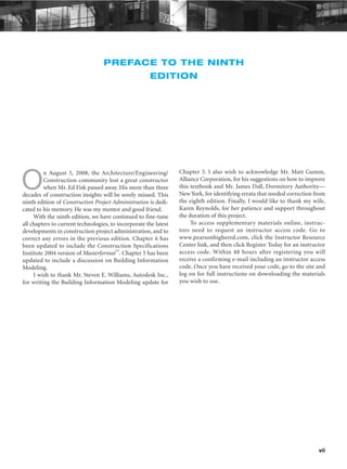 vii
PREFACE TO THE NINTH
EDITION
O
n August 5, 2008, the Architecture/Engineering/
Construction community lost a great constructor
when Mr. Ed Fisk passed away. His more than three
decades of construction insights will be sorely missed. This
ninth edition of Construction Project Administration is dedi-
cated to his memory. He was my mentor and good friend.
With the ninth edition, we have continued to fine-tune
all chapters to current technologies, to incorporate the latest
developments in construction project administration, and to
correct any errors in the previous edition. Chapter 6 has
been updated to include the Construction Specifications
Institute 2004 version of Masterformat™. Chapter 5 has been
updated to include a discussion on Building Information
Modeling.
I wish to thank Mr. Steven E. Williams, Autodesk Inc.,
for writing the Building Information Modeling update for
Chapter 5. I also wish to acknowledge Mr. Matt Gumm,
Alliance Corporation, for his suggestions on how to improve
this textbook and Mr. James Dall, Dormitory Authority—
New York, for identifying errata that needed correction from
the eighth edition. Finally, I would like to thank my wife,
Karen Reynolds, for her patience and support throughout
the duration of this project.
To access supplementary materials online, instruc-
tors need to request an instructor access code. Go to
www.pearsonhighered.com, click the Instructor Resource
Center link, and then click Register Today for an instructor
access code. Within 48 hours after registering you will
receive a confirming e-mail including an instructor access
code. Once you have received your code, go to the site and
log on for full instructions on downloading the materials
you wish to use.
 
