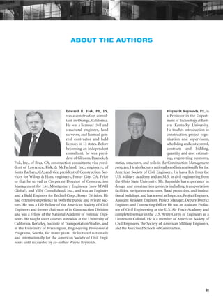 ix
ABOUT THE AUTHORS
Edward R. Fisk, PE, LS,
was a construction consul-
tant in Orange, California.
He was a licensed civil and
structural engineer, land
surveyor, and licensed gen-
eral contractor and held
licenses in 13 states. Before
becoming an independent
consultant, he was presi-
dent of Gleason, Peacock, &
Fisk, Inc., of Brea, CA, construction consultants; vice presi-
dent of Lawrence, Fisk, & McFarland, Inc., engineers, of
Santa Barbara, CA; and vice president of Construction Ser-
vices for Wilsey & Ham, engineers, Foster City, CA. Prior
to that he served as Corporate Director of Construction
Management for J.M. Montgomery Engineers (now MWH
Global), and VTN Consolidated, Inc., and was an Engineer
and a Field Engineer for Bechtel Corp., Power Division. He
had extensive experience in both the public and private sec-
tors. He was a Life Fellow of the American Society of Civil
Engineers and former chairman of its Construction Division
and was a Fellow of the National Academy of Forensic Engi-
neers. He taught short courses statewide at the University of
California, Berkeley, Institute of Transportation Studies, and
at the University of Washington, Engineering Professional
Programs, Seattle, for many years. He lectured nationally
and internationally for the American Society of Civil Engi-
neers until succeeded by co-author Wayne Reynolds.
Wayne D. Reynolds, PE, is
a Professor in the Depart-
ment of Technology at East-
ern Kentucky University.
He teaches introduction to
construction, project orga-
nization and supervision,
scheduling and cost control,
contracts and bidding,
quantity and cost estimat-
ing, engineering economy,
statics, structures, and soils in the Construction Management
program.He also lectures nationally and internationally for the
American Society of Civil Engineers. He has a B.S. from the
U.S. Military Academy and an M.S. in civil engineering from
the Ohio State University. Mr. Reynolds has experience in
design and construction projects including transportation
facilities, navigation structures, flood protection, and institu-
tional buildings, and has served as Inspector, Project Engineer,
Assistant Resident Engineer, Project Manager, Deputy District
Engineer, and Contracting Officer. He was an Assistant Profes-
sor of Civil Engineering at the U.S. Air Force Academy and
completed service in the U.S. Army Corps of Engineers as a
Lieutenant Colonel. He is a member of American Society of
Civil Engineers, the Society of American Military Engineers,
and the Associated Schools of Construction.
 