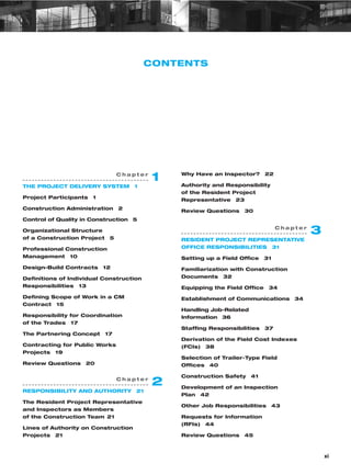 xi
CONTENTS
Why Have an Inspector? 22
Authority and Responsibility
of the Resident Project
Representative 23
Review Questions 30
C h a p t e r
1
THE PROJECT DELIVERY SYSTEM 1
Project Participants 1
Construction Administration 2
Control of Quality in Construction 5
Organizational Structure
of a Construction Project 5
Professional Construction
Management 10
Design–Build Contracts 12
Definitions of Individual Construction
Responsibilities 13
Defining Scope of Work in a CM
Contract 15
Responsibility for Coordination
of the Trades 17
The Partnering Concept 17
Contracting for Public Works
Projects 19
Review Questions 20
C h a p t e r
2
RESPONSIBILITY AND AUTHORITY 21
The Resident Project Representative
and Inspectors as Members
of the Construction Team 21
Lines of Authority on Construction
Projects 21
C h a p t e r
3
RESIDENT PROJECT REPRESENTATIVE
OFFICE RESPONSIBILITIES 31
Setting up a Field Office 31
Familiarization with Construction
Documents 32
Equipping the Field Office 34
Establishment of Communications 34
Handling Job-Related
Information 36
Staffing Responsibilities 37
Derivation of the Field Cost Indexes
(FCIs) 38
Selection of Trailer-Type Field
Offices 40
Construction Safety 41
Development of an Inspection
Plan 42
Other Job Responsibilities 43
Requests for Information
(RFIs) 44
Review Questions 45
 
