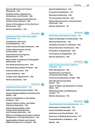 Special Material and Product
Standards 124
Building Codes, Regulations,
Ordinances, and Permits 128
Types of Drawings Comprising the
Construction Contract 129
Order of Precedence of the Contract
Documents 130
Review Questions 130
Special Applications 146
Procedural Guidelines 147
Shoring and Bracing 148
The Competent Person 150
Safety Requirements in Construction
Contracts 150
Review Questions 151
Contents xiii
C h a p t e r
12
PRECONSTRUCTION OPERATIONS 174
Description of Approach 174
Constructability Analysis 174
Advertise and Award Phase 175
Issuance of Bidding Documents 177
Prequalification of Bidders 178
Bonds 178
C h a p t e r
11
RISK ALLOCATION AND LIABILITY
SHARING 164
Risk Management 164
Identification and Nature
of Construction Risks 166
Contractual Allocation of Risk 166
Who Should Accept What
Risks? 167
Types of Risks and Allocation of Those
Risks 167
Minimizing Risks and Mitigating
Losses 171
Review Questions 173
C h a p t e r
10
MEETINGS AND NEGOTIATIONS 152
Types of Meetings in Construction 152
Meeting Resources 153
Handling Yourself at a Meeting 153
Preconstruction Conference 155
Principles of Negotiation 159
Techniques of Negotiation 161
Review Questions 163
C h a p t e r
9
CONSTRUCTION SAFETY 141
OSHA and Construction Safety 142
General Responsibility for Construction
Safety 142
Owner Participation in the Safety
Program 143
Typical Federal, State, and Utility
Company Approach 143
Safety Responsibility under
Construction Management
and Turnkey Contracts 143
Effect of Including Contractor’s Safety
Obligations in the Specifications 144
Applicability of State and Federal
OSHA Provisions to a Project 146
C h a p t e r
8
CONSTRUCTION LAWS AND LABOR
RELATIONS 131
Compliance with Laws
and Regulations 131
Public versus Private Contracts 132
Traffic Requirements during
Construction 133
Code Enforcement Agency
Requirements 133
Work within or Adjacent to Navigable
Waterways 133
Fair Subcontracting Laws 134
The Hazardous Waste Problem 135
Federal Labor Laws 135
Labor Relations 138
Prejob Labor Agreements 139
Review Questions 140
 
