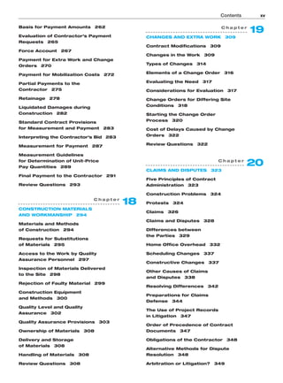 Contents xv
C h a p t e r
19
CHANGES AND EXTRA WORK 309
Contract Modifications 309
Changes in the Work 309
Types of Changes 314
Elements of a Change Order 316
Evaluating the Need 317
Considerations for Evaluation 317
Change Orders for Differing Site
Conditions 318
Starting the Change Order
Process 320
Cost of Delays Caused by Change
Orders 322
Review Questions 322
C h a p t e r
20
CLAIMS AND DISPUTES 323
Five Principles of Contract
Administration 323
Construction Problems 324
Protests 324
Claims 326
Claims and Disputes 328
Differences between
the Parties 329
Home Office Overhead 332
Scheduling Changes 337
Constructive Changes 337
Other Causes of Claims
and Disputes 338
Resolving Differences 342
Preparations for Claims
Defense 344
The Use of Project Records
in Litigation 347
Order of Precedence of Contract
Documents 347
Obligations of the Contractor 348
Alternative Methods for Dispute
Resolution 348
Arbitration or Litigation? 349
C h a p t e r
18
CONSTRUCTION MATERIALS
AND WORKMANSHIP 294
Materials and Methods
of Construction 294
Requests for Substitutions
of Materials 295
Access to the Work by Quality
Assurance Personnel 297
Inspection of Materials Delivered
to the Site 298
Rejection of Faulty Material 299
Construction Equipment
and Methods 300
Quality Level and Quality
Assurance 302
Quality Assurance Provisions 303
Ownership of Materials 308
Delivery and Storage
of Materials 308
Handling of Materials 308
Review Questions 308
Basis for Payment Amounts 262
Evaluation of Contractor’s Payment
Requests 265
Force Account 267
Payment for Extra Work and Change
Orders 270
Payment for Mobilization Costs 272
Partial Payments to the
Contractor 275
Retainage 278
Liquidated Damages during
Construction 282
Standard Contract Provisions
for Measurement and Payment 283
Interpreting the Contractor’s Bid 283
Measurement for Payment 287
Measurement Guidelines
for Determination of Unit-Price
Pay Quantities 289
Final Payment to the Contractor 291
Review Questions 293
 