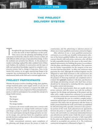 1
THE PROJECT
DELIVERY SYSTEM
CHAPTER ONE
Throughout the ages,human beings have been building
to meet the needs of their habitation on this earth.
Then, just as now, the planning and building of each
such project involved the collective efforts of many workers, all
with different skills and types of specialized knowledge.At first
the methods were primitive but effective. As the products of
modern technology replaced the older, outdated tools of these
early builders, the methods of construction and the types of
skills and specialized knowledge required to complete a con-
struction project had to change to keep pace. Now, in the
twenty-first century, we are again experiencing change as the
computer has revolutionized the way that projects can be
administered, both on the Web and in extranet applications.
PROJECT PARTICIPANTS
Whether the project involves a building,bridge,dam,pipeline,
sewage treatment plant, water supply system, or any one of
numerous other types of projects, it requires the skills and
services of a project team comprised of three principal partic-
ipants, or only two participants if we consider the concept of a
design–build contract.
The owner
The designer
The builder
The design-builder
In practice, the owner usually enters into a contract with
an architect/engineer or a design–build contractor to plan
and design a project to satisfy the owner’s particular needs.
The owner participates during the design period to set crite-
ria for design, cost, and time limits for completion and to
provide decision-making inputs to the architect/engineer or
design–build contractor.
Under conventional contracts, upon completion of
the planning and design process the project is ready for
construction, and the advertising or selection process to
obtain one or more qualified construction contractors begins.
After selection of one or more qualified construction
contractors, or, as in the case of public works projects, selec-
tion of the lowest qualified bidders, the owner enters into a
contract directly with each prime contractor, who will then
be fully responsible directly to the owner or the owner’s des-
ignated representative for building the project in accordance
with the plans, specifications, and local laws. The contractor
has the further responsibility for the integrity of the new
structure that has been built—in effect, the contractor must
guarantee the work. Although the architect/engineer may be
obligated to make field visitations to the construction site
during the progress of the work, such periodic visits are for
the purpose of observing materials and completed work to
evaluate their general compliance with plans, specifications,
and design and planning concepts only. Such basic services
should not be interpreted as including full-time inspection
for quality control and assurance.
Thus, on the typical project, there are usually only two
prime contracts with the owner: one with the architect/
engineer for the design and planning of the project and the
other with a single construction contractor or occasionally
several prime construction contractors to build the project.
As is frequently the case on a modern, complex project,
numerous special types of construction are involved, and the
contractor who enters into an agreement with the owner to
build a project finds that the work can be better accomplished
by subcontracting with a specialty contractor to do a particu-
lar portion of the work. Such subcontracts are agreements
between the prime or “general” contractor and the subcon-
tractor only and involve no contractual relationship between
any subcontractor and the owner. Under the owner’s contract
for construction, the general contractor is fully responsible
for the entire work, whether or not subcontractors have been
utilized to accomplish any portion of it. The traditional
contractual arrangement is illustrated in Figure 1.1.
 