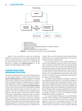 2 CHAPTER ONE
TRADITIONAL
OWNER
Contractual
relationship
Architect/
Engineer
Field
Observation
only
Separate designer
•
•
•
•
•
Single general contractor
Numerous subcontractors
Fixed price, unit price, guaranteed maximum, or cost plus a fixed fee
construction contract
Negotiated professional fee for design service
Subcontractors Suppliers Fabricators
General (prime)
Contractor
FIGURE 1.1. Traditional Construction Contract Relationships.
Figure 1.1 does not take into account the relationship
between an owner with its own in-house engineering staff
(such as many public agencies and utility companies) and
the construction contractor. However, by combining the
functions of owner and architect/engineer, as in the
diagram, the relationships would be similar.
CONSTRUCTION
ADMINISTRATION
“Construction administration” and “contract administration”
are terms easily confused. As used in this book, the term
contract administration means the management or handling
of the business relations between the parties to a contract,
which is popularly thought of as being limited to the adminis-
trative paperwork or electronic project management applica-
tions. In this book, the term construction administration
is used to refer to the much broader responsibility of relating
to all project-related functions between the parties to a
contract—not only the traditional contract administration
duties, but also the conduct of the parties, relations with the
contractor, communications, business systems, procedures,
responsibility, authority, duties of all of the parties, documen-
tation requirements, construction operations, planning,
scheduling, coordination, materials control, payment admin-
istration, change orders, extra work, dispute procedures, claim
handling, negotiations, all project closeout functions includ-
ing punch list inspections, final cleanup, and administrative
closeout. Thus, as used in this book, contract administration,
whether electronic or traditional paperwork, is just a part of
construction project administration.
It is not uncommon for the architect/engineer’s or
owner’s Project Manager to function as the contract adminis-
trator, working out of the home office, who jealously guards
the control of the job by reserving all meaningful project
administration duties to himself or herself, while the author-
ity of the Resident Project Representative at the project site
is often limited to inspection and routine clerical duties.
However, it is organizational hierarchies such as that which
are the root cause of numerous construction claim losses to
the owner or architect/engineer.
The mark of a good manager is the ability to select and
hire qualified people and then to be willing to delegate as
much authority as possible to such people. As long as a man-
ager refuses to delegate and reserves all or most of the contract
administration tasks to himself or herself, the capabilities of
that manager will be severely inhibited, and, furthermore, the
Project Manager will be incurring considerable risk of loss to
the parent organization through potential delay-claim losses.
A manager’s authority is in no way diminished through
delegation, but rather is strengthened.
As a means of implementing such a sound relationship
between a Project Manager and a Resident Project Repre-
sentative, the organizational chart shown in Figure 1.2
suggests a division of responsibility between field and
office management personnel. A Project Manager can effi-
ciently handle several projects without needlessly delaying
 
