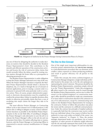 The Project Delivery System 3
FIGURE 1.2. Delegation of Authority by the Project Manager during Construction Phase of a Project.
any one of them by delegating the authority to make deci-
sions on matters that should be decided at the Resident
Project Representative’s level. This contributes to the
smooth and efficient operation of the construction activi-
ties and lessens the risk of contractor delay claims that
would normally follow the delays caused by routing rou-
tine matters through the home office as a prerequisite to
obtaining permission to act.
The Resident Project Representative is under obligation
to keep the Project Manager informed every step of the way.
Where the Project Manager’s decision is required, the Resi-
dent Project Representative should obtain a decision by
telephone, fax, or e-mail or through the use of extranet or
Internet applications, prior to issuing a consent order to a
contractor to proceed with some particular work or correc-
tive action. Then, of course, proper administrative paper-
work or electronic documentation must be completed to
confirm the actions taken. Failure to expedite decisions often
results in otherwise preventable claims that have a way of
escalating into major claims the longer they take to be
resolved.
The most effective Project Manager, or Contracting
Officer (as he or she is known on U.S. federal projects), is the
person who is willing to delegate as many contract adminis-
tration functions as possible to the Resident Project Repre-
sentative in the on-site field office. If unwilling to delegate,
the Project Manager’s only alternative to save the job is to
relocate the Project Manager’s office to the job site and run
the project from there. On matters affecting time or money,
however, only the Project Manager or Contracting Officer is
empowered to execute contract modifications or Change
Orders.
The One-to-One Concept
One of the single most important philosophies in con-
struction project administration, the one-to-one concept,
is a vital administrative procedure that can eliminate much
conflict, reduce exposure to claims-producing problems,
and result in greater efficiency for all parties to the
contract.
Under this concept, the owner, architect/engineer, or
Construction Manager designates a single individual, prefer-
ably located at the project site, to be the sole spokesperson
representing the owner’s interests. This person should be the
Resident Project Representative, sometimes simply referred
to as the “Project Representative.” Under this arrangement,
all orders issued to the contractor must be issued through
the Resident Project Representative, and no one in either the
owner’s or the architect/engineer’s or construction man-
ager’s office should be permitted to make any commitments
to or issue orders or instructions directly to the contractor or
any of its subcontractors, except by communicating such
orders to the Resident Project Representative for issuing to
the contractor. Failure to follow this procedure may place
the owner and the contractor in a difficult contractual posi-
tion. Under the contract law principle of implied authority,
it is generally held that the contractor may receive orders
from any individual whom it has reason to believe has the
authority to issue such orders on behalf of the owner (see
“Apparent Authority” in Chapter 2). Thus, the project
manager, department heads, vice presidents, city or county
engineers, or other persons of authority might otherwise
visit the site and make statements that result in the creation
of constructive changes (see Chapter 19) and not only bind
 