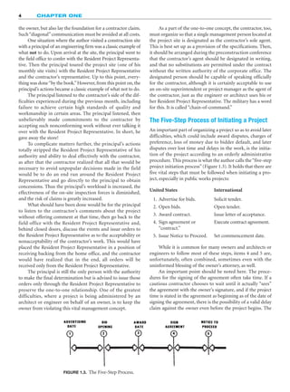 4 CHAPTER ONE
FIGURE 1.3. The Five-Step Process.
United States International
1. Advertise for bids. Solicit tender.
2. Open bids. Open tender.
3. Award contract. Issue letter of acceptance.
4. Sign agreement or
“contract.”
Execute contract agreement.
5. Issue Notice to Proceed. Set commencement date.
the owner, but also lay the foundation for a contractor claim.
Such“diagonal”communication must be avoided at all costs.
One situation where the author visited a construction site
with a principal of an engineering firm was a classic example of
what not to do. Upon arrival at the site, the principal went to
the field office to confer with the Resident Project Representa-
tive. Then the principal toured the project site (one of his
monthly site visits) with the Resident Project Representative
and the contractor’s representative. Up to this point, every-
thing was done“by the book.”However, from this point on, the
principal’s actions became a classic example of what not to do.
The principal listened to the contractor’s side of the dif-
ficulties experienced during the previous month, including
failure to achieve certain high standards of quality and
workmanship in certain areas. The principal listened, then
unbelievably made commitments to the contractor by
accepting such nonconforming work without ever talking it
over with the Resident Project Representative. In short, he
gave away the store!
To complicate matters further, the principal’s actions
totally stripped the Resident Project Representative of his
authority and ability to deal effectively with the contractor,
as after that the contractor realized that all that would be
necessary to avoid unpopular decisions made in the field
would be to do an end run around the Resident Project
Representative and go directly to the principal to obtain
concessions. Thus the principal’s workload is increased, the
effectiveness of the on-site inspection forces is diminished,
and the risk of claims is greatly increased.
What should have been done would be for the principal
to listen to the contractor’s comments about the project
without offering comment at that time, then go back to the
field office with the Resident Project Representative and,
behind closed doors, discuss the events and issue orders to
the Resident Project Representative as to the acceptability or
nonacceptability of the contractor’s work. This would have
placed the Resident Project Representative in a position of
receiving backing from the home office, and the contractor
would have realized that in the end, all orders will be
received only from the Resident Project Representative.
The principal is still the only person with the authority
to make the final determination but is advised to issue those
orders only through the Resident Project Representative to
preserve the one-to-one relationship. One of the greatest
difficulties, where a project is being administered by an
architect or engineer on behalf of an owner, is to keep the
owner from violating this vital management concept.
As a part of the one-to-one concept, the contractor, too,
must organize so that a single management person located at
the project site is designated as the contractor’s sole agent.
This is best set up as a provision of the specifications. Then,
it should be arranged during the preconstruction conference
that the contractor’s agent should be designated in writing,
and that no substitutions are permitted under the contract
without the written authority of the corporate office. The
designated person should be capable of speaking officially
for the contractor, although it is certainly acceptable to use
an on-site superintendent or project manager as the agent of
the contractor, just as the engineer or architect uses his or
her Resident Project Representative. The military has a word
for this. It is called “chain-of-command.”
The Five-Step Process of Initiating a Project
An important part of organizing a project so as to avoid later
difficulties, which could include award disputes, charges of
preference, loss of money due to bidder default, and later
disputes over lost time and delays in the work, is the initia-
tion of the project according to an orderly administrative
procedure. This process is what the author calls the“five-step
project initiation process”(Figure 1.3). It holds that there are
five vital steps that must be followed when initiating a pro-
ject, especially in public works projects:
While it is common for many owners and architects or
engineers to follow most of these steps, items 4 and 5 are,
unfortunately, often combined, sometimes even with the
uninformed blessing of the owner’s attorney, as well.
An important point should be noted here. The proce-
dures for the signing of the agreement often take time. If a
cautious contractor chooses to wait until it actually “sees”
the agreement with the owner’s signature, and if the project
time is stated in the agreement as beginning as of the date of
signing the agreement, there is the possibility of a valid delay
claim against the owner even before the project begins. The
 