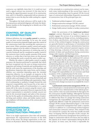 The Project Delivery System 5
contractor can rightfully claim that (1) it could not start
until a signed contract was received, (2) the time lost in
receiving the signed document was part of its construction
time, and (3) it should be compensated with an extension of
project time to cover the days lost while waiting for a signed
agreement.
Throughout the book references will be made to the
five-step process and partial diagrams will retain the identi-
fication numbers in the foregoing list to identify any of the
five tasks listed.
CONTROL OF QUALITY
IN CONSTRUCTION
Without definition, the term quality control in construc-
tion can have several meanings. To be sure, the actual
quality of construction depends largely upon the control of
the construction itself, thus involving the contractor to a
great extent. What constitutes quality control and quality
assurance appears to be the subject of dispute by some. For
example, checking the placement of reinforcing steel in
concrete formwork may be considered as quality control if
the contractor does it and as quality assurance if the owner
observes or verifies that it has been done; yet the physical
act of checking this work is exactly the same in either case.
Whether the subject is called quality control or quality
assurance, the function performed is essentially that which
has been recognized over the years as being construction
inspection and testing of materials and workmanship to see
that the work meets the requirements of the drawings and
specifications. Inspection takes many forms, and its respon-
sibilities vary somewhat depending upon the intended
inspection objective. As an example, an inspector in the
employ of the local building official is principally concerned
with the safety and integrity of the structure being built and
whether it meets the local building code requirements. Qual-
ity of workmanship or aesthetics is largely beyond the code
inspector’s responsibility and, because his or her salary is
paid by the public, quality of workmanship is, to a great
extent, left to the owner to control, using the owner’s, con-
tractor’s, or designer’s personnel. However, inspection by the
owner’s representative is intended to include concern not
only for the structural integrity and safety of the structure,
but also for the quality of workmanship, selection of materi-
als being used, aesthetic values, and similar matters involv-
ing compliance with the provisions of the contract plans and
specifications.
ORGANIZATIONAL
STRUCTURE OF A
CONSTRUCTION PROJECT
There is no single organization chart that will remotely
approximate the organizational structure of the field
forces of the owner, the design organization, or the con-
tractor on all projects. Before the internal structure of any
of the principals to a construction contract can be exam-
ined, some understanding of the several basic types of
contractual relationships must be gained. Of the several
types of contractual relationships frequently encountered
in construction, four of the principal types are:
1. Traditional architect/engineer (A/E) contract
2. Design/construction manager (D/CM) contract
3. Professional construction manager (PCM) contract
4. Design–build contract (similar to turnkey construction)
Under the provisions of the traditional architect/
engineer contract illustrated in Figure 1.1, the owner
usually engages the services of an architect/engineer to
perform planning and design services, including prepara-
tion of plans, specifications, and estimates. Professional
services of the architect/engineer during the construction
are generally limited to performance of intermittent field
visitations and certain contract administration functions
such as review of the contractor’s payment requests, review
of shop drawings, evaluation of contractor claims, inter-
pretation of plans and specifications during construction,
change order requests, and final inspection.
A design/construction manager contract, illustrated in
Figure 1.4, is quite similar to the traditional A/E contract
with the exception that the architect/engineer’s project man-
ager is fully responsible to the owner during both the design
and planning phases as well as the entire construction phase
to provide for all project needs. This includes all scheduling,
cost control, quality control, long-lead purchasing, letting of
single or multiple contracts, and coordination of the work.
The design/CM responsibilities do not terminate until final
acceptance of the completed project by the owner.
These responsibilities include the examination of cost-
saving alternatives during both the design and construction
phases of the project and the authority to require the design
or construction changes necessary to accomplish the owner’s
objectives.
A professional construction management (PCM) con-
tract is based upon a concept pioneered several years ago by
the General Services Administration of the federal govern-
ment, and for a time was used extensively by that agency for
the construction of public buildings. Although the functions
performed by the professional construction manager may be
no different than those of a design firm doing construction
management, the responsibilities and contractual status are
significantly different. Under the professional construction
manager (PCM) concept, illustrated in Figure 1.5, the owner
engages a construction management firm under a separate
contract in addition to a conventional architect/engineer
and construction contractor contract. Thus, instead of only
two contracts for a project, the owner has actually executed
three. In keeping with the principles of this concept, the
professional construction management firm performs no
design or construction with its own forces, but acts solely in
the capacity of an owner’s representative during the life of
the project. In many cases, the PCM is responsible for
 