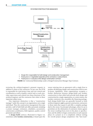 6 CHAPTER ONE
FIGURE 1.4. Contractual Relationships under a Design/Construction Manager-Type Contract.
reviewing the architect/engineer’s payment requests in
addition to those of the contractor. In any case, the PCM
is responsible for total project time and cost control and
coordination as well as quality control and, as such, pro-
vides supervision and control over those functions of the
architect/engineer and the contractor that relate to these
important subject areas.
One important distinction is that a “construction
manager” under this concept is an organization, not a single
individual. Thus the construction management firm may
provide a staff of both field and office personnel, including
a project manager, estimators, schedulers, accountants,
construction coordinators, field engineers, quality control
personnel, and others.
A design–build contract, illustrated in Figure 1.6,
sometimes called turnkey construction, is based upon the
owner entering into an agreement with a single firm to
produce all planning, design, and construction with its own
in-house capabilities. Some organizations recognize a
further distinction between design–build and turnkey
construction in that while both provide both design and
construction by a single organization, or a joint venture, the
turnkey contractor also assembles the financing package.
Such design–build firms are generally licensed as both
architect/engineers and as general construction contractors
in those states that require it and offer a complete package
deal to the owner. Its principal advantages, where its use is
permitted, are the elimination of contractor claims against
the owner resulting from errors in the plans or specifica-
tions and the ability to begin construction on each separate
phase of a project as it is completed, without waiting
for overall project design completion—the “fast-track”
 