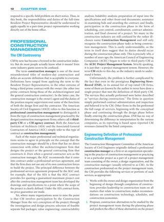 respond to a specific field problem on short notice. Thus, in
this book, the responsibilities and duties of the full-time
Resident Project Representative should be understood to
apply equally to a part-time project representative working
directly out of the home office.
PROFESSIONAL
CONSTRUCTION
MANAGEMENT
The CM Controversy
CM by now has become a byword in the construction indus-
try. But do most people actually know what it means? Even
some industry giants seem to be confused.
The term construction manager is one of the most
misunderstood titles of modern-day construction and
defies an accurate definition that is acceptable to everyone.
Definitions have ranged from applying the term to the
Resident Project Representative, to the other extreme of
being a third prime contract with the owner (the other two
prime contracts being those of the architect/engineer and
the general construction contractor). In the latter case, the
construction manager is the owner’s agent and the duties of
the position require supervision over some of the functions
of both the design firm and the contractor. The American
Society of Civil Engineers (ASCE) refers to this function as
professional construction management to distinguish it
from the type of construction management practiced by the
design/construction management firms; others call it third-
party CM or a CM agency contract. Both the American
Institute of Architects (AIA) and the Associated General
Contractors of America (AGC) simply refer to this type of
contract as construction management.
Each of the major professional and technical organiza-
tions seems to agree in principle on the concept that the
construction manager should be a firm that has no direct
connection with either the architect/engineer firm that
designs the project or the general contracting firm that
constructs it. Even when a general contractor acts as the
construction manager, the AGC recommends that it enter
into contract under a professional services agreement, and
that the firm does not use any of its own construction forces
to build the project. The principal difference between the
professional services agreement proposed by the AGC and,
for example, that of the AIA is that the AGC contract
provides for quoting a guaranteed maximum project cost
after the construction management team has developed the
drawings and specifications to a point where the scope of
the project is clearly defined. Under the AIA contract form,
no price guarantees are made.
Yet, where many organizations seem to miss the point
is that CM involves participation by the Construction
Manager from the very conception of the project; through
the investigation and design process; selection of feasible
separate bid packages; value engineering; constructability
10 CHAPTER ONE
analysis; bidability analysis; preparation of input into the
specifications and other front-end documents; assistance
in examining bids and awarding the contract; and finally,
participation in the construction phase in the form of
scheduling, cost control, coordination, contract adminis-
tration, and final closeout of a project. Yet many in the
construction industry are still confused by the rather ill-
chosen name Construction Management and still only
recognize the construction-phase tasks as being construc-
tion management. This is easily understandable, as the
term in itself does suggest that its duties should occur
during the construction phase only. This is precisely why, a
number of years ago, the American Council of Engineering
Companies (ACEC) began to refer to third-party CM as
the ACEC Project Management System. Strictly speaking,
it is just that—a project management system. However, the
term CM sticks to this day, so the industry needs to under-
stand it better.
Unfortunately, the problem is further complicated by
the fact that even in the prestigious Engineering News-
Record (ENR), in its annual list of top-rated CM firms,
some of them are known by the author to never have done a
single project that met the definition of third-party CM.
The services they actually performed were better described
as “services during construction.” The firms in question
simply performed contract administration and inspection
and believed it to be CM. Other firms in the list performed
the full range of services, beginning with the conceptual
phase and continuing through the design phase before
finally entering the construction phase. ENR has no way of
determining the difference in interpretation by the various
companies, as its reporting is based upon reported CM
revenues claimed by the listed companies.
Engineering Definition of Professional
Construction Management
The Construction Management Committee of the American
Society of Civil Engineers originally defined a professional
construction manager as a firm or an organization specializ-
ing in the practice of construction management or practicing
it on a particular project as a part of a project management
team consisting of the owner, a design organization, and the
construction manager (usually referred to as CM). As the
construction professional on the project management team,
the CM provides the following services or portions of such
services, as appropriate:
1. Works with the owner and design organization from the
beginning of design through completion of construc-
tion; provides leadership to construction team on all
matters that relate to construction; makes recommen-
dations on construction technology, schedules, and
construction economies.
2. Proposes construction alternatives to be studied by the
project management team during the planning phase
and predicts the effect of these alternatives on the project
 