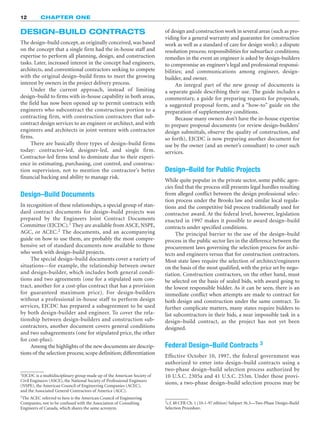 DESIGN–BUILD CONTRACTS
The design–build concept, as originally conceived, was based
on the concept that a single firm had the in-house staff and
expertise to perform all planning, design, and construction
tasks. Later, increased interest in the concept had engineers,
architects, and conventional contractors seeking to compete
with the original design–build firms to meet the growing
interest by owners in the project delivery process.
Under the current approach, instead of limiting
design–build to firms with in-house capability in both areas,
the field has now been opened up to permit contracts with
engineers who subcontract the construction portion to a
contracting firm, with construction contractors that sub-
contract design services to an engineer or architect, and with
engineers and architects in joint venture with contractor
firms.
There are basically three types of design–build firms
today: contractor-led, designer-led, and single firm.
Contractor-led firms tend to dominate due to their experi-
ence in estimating, purchasing, cost control, and construc-
tion supervision, not to mention the contractor’s better
financial backing and ability to manage risk.
Design–Build Documents
In recognition of these relationships, a special group of stan-
dard contract documents for design–build projects was
prepared by the Engineers Joint Contract Documents
Committee (EJCDC).1 They are available from ASCE, NSPE,
AGC, or ACEC.2 The documents, and an accompanying
guide on how to use them, are probably the most compre-
hensive set of standard documents now available to those
who work with design–build projects.
The special design–build documents cover a variety of
situations—for example, the relationship between owner
and design-builder, which includes both general condi-
tions and two agreements (one for a stipulated sum con-
tract, another for a cost-plus contract that has a provision
for guaranteed maximum price). For design-builders
without a professional in-house staff to perform design
services, EJCDC has prepared a subagreement to be used
by both design-builder and engineer. To cover the rela-
tionship between design-builders and construction sub-
contractors, another document covers general conditions
and two subagreements (one for stipulated price, the other
for cost-plus).
Among the highlights of the new documents are descrip-
tions of the selection process; scope definition; differentiation
12 CHAPTER ONE
2The ACEC referred to here is the American Council of Engineering
Companies, not to be confused with the Association of Consulting
Engineers of Canada, which shares the same acronym.
of design and construction work in several areas (such as pro-
viding for a general warranty and guarantee for construction
work as well as a standard of care for design work); a dispute
resolution process; responsibilities for subsurface conditions;
remedies in the event an engineer is asked by design-builders
to compromise an engineer’s legal and professional responsi-
bilities; and communications among engineer, design-
builder, and owner.
An integral part of the new group of documents is
a separate guide describing their use. The guide includes a
commentary, a guide for preparing requests for proposals,
a suggested proposal form, and a “how-to” guide on the
preparation of supplementary conditions.
Because many owners don’t have the in-house expertise
to prepare proposal documents (or review design-builders’
design submittals, observe the quality of construction, and
so forth), EJCDC is now preparing another document for
use by the owner (and an owner’s consultant) to cover such
services.
Design–Build for Public Projects
While quite popular in the private sector, some public agen-
cies find that the process still presents legal hurdles resulting
from alleged conflict between the design professional selec-
tion process under the Brooks law and similar local regula-
tions and the competitive bid process traditionally used for
contractor award. At the federal level, however, legislation
enacted in 1997 makes it possible to award design–build
contracts under specified conditions.
The principal barrier to the use of the design–build
process in the public sector lies in the difference between the
procurement laws governing the selection process for archi-
tects and engineers versus that for construction contractors.
Most state laws require the selection of architect/engineers
on the basis of the most qualified, with the price set by nego-
tiation. Construction contractors, on the other hand, must
be selected on the basis of sealed bids, with award going to
the lowest responsible bidder. As it can be seen, there is an
immediate conflict when attempts are made to contract for
both design and construction under the same contract. To
further complicate matters, many states require bidders to
list subcontractors in their bids, a near impossible task in a
design–build contract, as the project has not yet been
designed.
Federal Design–Build Contracts 3
Effective October 10, 1997, the federal government was
authorized to enter into design–build contracts using a
two-phase design–build selection process authorized by
10 U.S.C. 2305a and 41 U.S.C. 253m. Under those provi-
sions, a two-phase design–build selection process may be
3c.f. 48 CFR Ch. 1 (10-1-97 edition) Subpart 36.3—Two-Phase Design–Build
Selection Procedure.
1EJCDC is a multidisciplinary group made up of the American Society of
Civil Engineers (ASCE), the National Society of Professional Engineers
(NSPE), the American Council of Engineering Companies (ACEC),
and the Associated General Contractors of America (AGC).
 