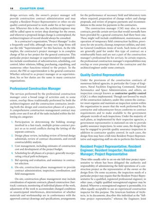 14 CHAPTER ONE
design services only, the owner’s project manager will
provide construction contract administration and may
employ a Resident Project Representative or other on-site
quality control personnel to work under his or her supervi-
sion. Wherever this is the case, the architect/engineer may
still be called upon to review shop drawings for the owner,
and wherever a proposed design change is contemplated, the
architect/engineer of record should always be consulted.
In a contractor’s organization,“Project Manager” is also
a frequently used title, although many very large firms still
use the title “Superintendent” for this function. As the title
implies, the contractor’s project manager is in complete
charge of his or her project for the general contractor. This
particular project manager or superintendent’s responsibili-
ties include coordination of subcontractors, scheduling, cost
control, labor relations, billing, purchasing, expediting, and
numerous other functions related to the project. To the
owner, the PM or superintendent is the general contractor.
Whether referred to as project manager or as superinten-
dent, his or her duties are the same in many contractor
organizations.
Professional Construction Manager
The services performed by the professional construction
manager cover a broad range of activities and, to some
extent, overlap those traditionally performed by both the
architect/engineer and the construction contractor, involv-
ing both the design and construction phases of a project.
A comprehensive construction management contract may
easily cover any if not all of the tasks included within the fol-
lowing six categories:
1. Participation in determining the bidding strategy
involved in a fast-track, multiple-prime-contract pro-
ject so as to avoid conflicts during the letting of the
separate contracts.
2. Design phase review, including review of formal design
submittals, review of contract documents, and overall
constructability analysis.
3. Cost management, including estimates of construction
cost and development of the project budget.
4. Scheduling for all phases of a project, generally incorpo-
rating critical path techniques.
5. Bid opening and evaluation, and assistance in contrac-
tor selection.
6. On-site, construction-phase management to provide
contract administration, inspection, coordination, and
field management.
On-site, construction-phase management may include
coordination of separate contracts, phased construction (fast-
track) contracts, monitoring of individual phases of the work,
adjustment of the work to accommodate changed conditions
or unanticipated interferences, determination of whether
materials and workmanship are in conformance with the
approved contract drawings and specifications, arrangements
for the performance of necessary field and laboratory tests
where required, preparation of change orders and change
proposals, and review of progress payments and recommen-
dations to the owner for payments to the contractors.
The construction manager (CM) may also, in some
contracts, provide certain services that would normally have
been provided by a general contractor, had there been one.
These might well include establishment, maintenance, and
operation of temporary field construction facilities, provi-
sions for site security, cleanup, temporary utilities, and simi-
lar General Conditions items of work. Such items of work
are generally paid for under this type of contract on a
reimbursable basis and are not a part of the construction
manager’s professional fee for services. In certain respects,
the professional construction manager’s responsibilities may
overlap or even preempt those of the contractor and the
architect/engineer under some contracts.
Quality Control Representative
Under the provisions of the construction contracts of
numerous federal agencies, in particular the Corps of Engi-
neers, Naval Facilities Engineering Command, National
Aeronautics and Space Administration, and others, an
inspection concept known as contractor quality control
(CQC) is often implemented. Though not favored by much
of the construction industry, under this system the contrac-
tor must organize and maintain an inspection system within
the organization to assure that the work performed by the
contractor and subcontractor forces conforms to contract
requirements and to make available to the government
adequate records of such inspections. Under the majority of
such plans, as implemented by their respective agencies, a
government representative is stationed on-site to provide
quality assurance inspections. In some cases, the design firm
may be engaged to provide quality assurance inspection in
addition to contractor quality control. In such cases, the
design firm may have a full-time Resident Project Represen-
tative and supporting staff on-site to perform this function.
Resident Project Representative; Resident
Engineer; Resident Inspector; Resident
Manager; Project Representative
These titles usually refer to an on-site full-time project repre-
sentative to whom has been delegated the authority and
responsibility of administering the field operations of a con-
struction project as the representative of the owner or the
design firm. On some occasions, the inspection needs of a
particular project may require that the Resident Project Repre-
sentative be a qualified, registered professional engineer; in
other cases, a highly qualified nonregistered engineer may be
desired. Wherever a nonregistered engineer is permissible, it is
often equally acceptable to use an experienced construction
inspector for this purpose. The American Institute of Archi-
tects, in its documents, describes this individual as the “full-
time project representative,” whereas the Engineers Joint
 