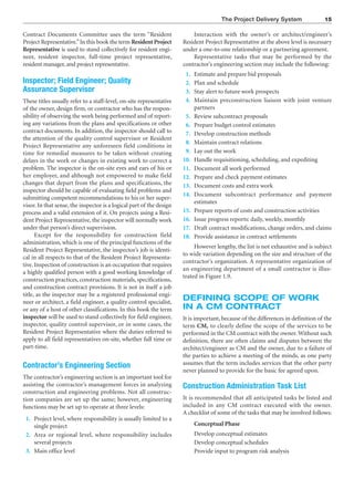 The Project Delivery System 15
Contract Documents Committee uses the term “Resident
Project Representative.”In this book the term Resident Project
Representative is used to stand collectively for resident engi-
neer, resident inspector, full-time project representative,
resident manager, and project representative.
Inspector; Field Engineer; Quality
Assurance Supervisor
These titles usually refer to a staff-level, on-site representative
of the owner, design firm, or contractor who has the respon-
sibility of observing the work being performed and of report-
ing any variations from the plans and specifications or other
contract documents. In addition, the inspector should call to
the attention of the quality control supervisor or Resident
Project Representative any unforeseen field conditions in
time for remedial measures to be taken without creating
delays in the work or changes in existing work to correct a
problem. The inspector is the on-site eyes and ears of his or
her employer, and although not empowered to make field
changes that depart from the plans and specifications, the
inspector should be capable of evaluating field problems and
submitting competent recommendations to his or her super-
visor. In that sense, the inspector is a logical part of the design
process and a valid extension of it. On projects using a Resi-
dent Project Representative, the inspector will normally work
under that person’s direct supervision.
Except for the responsibility for construction field
administration, which is one of the principal functions of the
Resident Project Representative, the inspector’s job is identi-
cal in all respects to that of the Resident Project Representa-
tive. Inspection of construction is an occupation that requires
a highly qualified person with a good working knowledge of
construction practices, construction materials, specifications,
and construction contract provisions. It is not in itself a job
title, as the inspector may be a registered professional engi-
neer or architect, a field engineer, a quality control specialist,
or any of a host of other classifications. In this book the term
inspector will be used to stand collectively for field engineer,
inspector, quality control supervisor, or in some cases, the
Resident Project Representative where the duties referred to
apply to all field representatives on-site, whether full time or
part-time.
Contractor’s Engineering Section
The contractor’s engineering section is an important tool for
assisting the contractor’s management forces in analyzing
construction and engineering problems. Not all construc-
tion companies are set up the same; however, engineering
functions may be set up to operate at three levels:
1. Project level, where responsibility is usually limited to a
single project
2. Area or regional level, where responsibility includes
several projects
3. Main office level
Interaction with the owner’s or architect/engineer’s
Resident Project Representative at the above level is necessary
under a one-to-one relationship or a partnering agreement.
Representative tasks that may be performed by the
contractor’s engineering section may include the following:
1. Estimate and prepare bid proposals
2. Plan and schedule
3. Stay alert to future work prospects
4. Maintain preconstruction liaison with joint venture
partners
5. Review subcontract proposals
6. Prepare budget control estimates
7. Develop construction methods
8. Maintain contract relations
9. Lay out the work
10. Handle requisitioning, scheduling, and expediting
11. Document all work performed
12. Prepare and check payment estimates
13. Document costs and extra work
14. Document subcontract performance and payment
estimates
15. Prepare reports of costs and construction activities
16. Issue progress reports: daily, weekly, monthly
17. Draft contract modifications, change orders, and claims
18. Provide assistance in contract settlements
However lengthy, the list is not exhaustive and is subject
to wide variation depending on the size and structure of the
contractor’s organization. A representative organization of
an engineering department of a small contractor is illus-
trated in Figure 1.9.
DEFINING SCOPE OF WORK
IN A CM CONTRACT
It is important, because of the differences in definition of the
term CM, to clearly define the scope of the services to be
performed in the CM contract with the owner. Without such
definition, there are often claims and disputes between the
architect/engineer as CM and the owner, due to a failure of
the parties to achieve a meeting of the minds, as one party
assumes that the term includes services that the other party
never planned to provide for the basic fee agreed upon.
Construction Administration Task List
It is recommended that all anticipated tasks be listed and
included in any CM contract executed with the owner.
A checklist of some of the tasks that may be involved follows:
Conceptual Phase
Develop conceptual estimates
Develop conceptual schedules
Provide input to program risk analysis
 