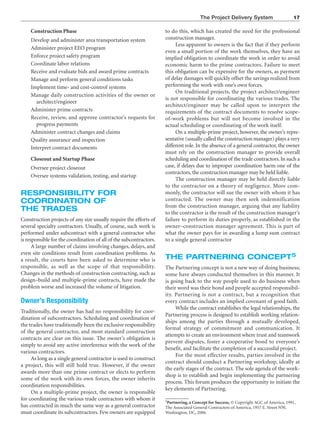 The Project Delivery System 17
Construction Phase
Develop and administer area transportation system
Administer project EEO program
Enforce project safety program
Coordinate labor relations
Receive and evaluate bids and award prime contracts
Manage and perform general conditions tasks
Implement time- and cost-control systems
Manage daily construction activities of the owner or
architect/engineer
Administer prime contracts
Receive, review, and approve contractor’s requests for
progress payments
Administer contract changes and claims
Quality assurance and inspection
Interpret contract documents
Closeout and Startup Phase
Oversee project closeout
Oversee systems validation, testing, and startup
RESPONSIBILITY FOR
COORDINATION OF
THE TRADES
Construction projects of any size usually require the efforts of
several specialty contractors. Usually, of course, such work is
performed under subcontract with a general contractor who
is responsible for the coordination of all of the subcontractors.
A large number of claims involving changes, delays, and
even site conditions result from coordination problems. As
a result, the courts have been asked to determine who is
responsible, as well as the scope of that responsibility.
Changes in the methods of construction contracting, such as
design–build and multiple-prime contracts, have made the
problem worse and increased the volume of litigation.
Owner’s Responsibility
Traditionally, the owner has had no responsibility for coor-
dination of subcontractors. Scheduling and coordination of
the trades have traditionally been the exclusive responsibility
of the general contractor, and most standard construction
contracts are clear on this issue. The owner’s obligation is
simply to avoid any active interference with the work of the
various contractors.
As long as a single general contractor is used to construct
a project, this will still hold true. However, if the owner
awards more than one prime contract or elects to perform
some of the work with its own forces, the owner inherits
coordination responsibilities.
On a multiple-prime project, the owner is responsible
for coordinating the various trade contractors with whom it
has contracted in much the same way as a general contractor
must coordinate its subcontractors. Few owners are equipped
to do this, which has created the need for the professional
construction manager.
Less apparent to owners is the fact that if they perform
even a small portion of the work themselves, they have an
implied obligation to coordinate the work in order to avoid
economic harm to the prime contractors. Failure to meet
this obligation can be expensive for the owners, as payment
of delay damages will quickly offset the savings realized from
performing the work with one’s own forces.
On traditional projects, the project architect/engineer
is not responsible for coordinating the various trades. The
architect/engineer may be called upon to interpret the
requirements of the contract documents to resolve scope-
of-work problems but will not become involved in the
actual scheduling or coordinating of the work itself.
On a multiple-prime project, however, the owner’s repre-
sentative (usually called the construction manager) plays a very
different role. In the absence of a general contractor, the owner
must rely on the construction manager to provide overall
scheduling and coordination of the trade contractors.In such a
case, if delays due to improper coordination harm one of the
contractors, the construction manager may be held liable.
The construction manager may be held directly liable
to the contractor on a theory of negligence. More com-
monly, the contractor will sue the owner with whom it has
contracted. The owner may then seek indemnification
from the construction manager, arguing that any liability
to the contractor is the result of the construction manager’s
failure to perform its duties properly, as established in the
owner–construction manager agreement. This is part of
what the owner pays for in awarding a lump sum contract
to a single general contractor
THE PARTNERING CONCEPT5
The Partnering concept is not a new way of doing business;
some have always conducted themselves in this manner. It
is going back to the way people used to do business when
their word was their bond and people accepted responsibil-
ity. Partnering is not a contract, but a recognition that
every contract includes an implied covenant of good faith.
While the contract establishes the legal relationships, the
Partnering process is designed to establish working relation-
ships among the parties through a mutually developed,
formal strategy of commitment and communication. It
attempts to create an environment where trust and teamwork
prevent disputes, foster a cooperative bond to everyone’s
benefit, and facilitate the completion of a successful project.
For the most effective results, parties involved in the
contract should conduct a Partnering workshop, ideally at
the early stages of the contract. The sole agenda of the work-
shop is to establish and begin implementing the partnering
process. This forum produces the opportunity to initiate the
key elements of Partnering.
5Partnering, a Concept for Success, © Copyright AGC of America, 1991,
The Associated General Contractors of America, 1957 E. Street NW,
Washington, DC, 2006.
 