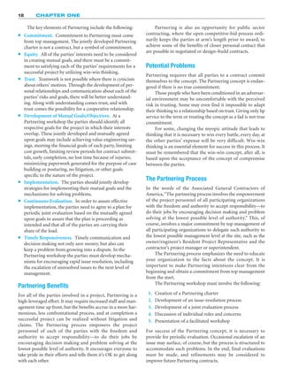 18 CHAPTER ONE
The key elements of Partnering include the following:
䊉 Commitment. Commitment to Partnering must come
from top management. The jointly developed Partnering
charter is not a contract, but a symbol of commitment.
䊉 Equity. All of the parties’ interests need to be considered
in creating mutual goals, and there must be a commit-
ment to satisfying each of the parties’ requirements for a
successful project by utilizing win-win thinking.
䊉 Trust. Teamwork is not possible where there is cynicism
about others’ motives. Through the development of per-
sonal relationships and communication about each of the
parties’ risks and goals, there will be better understand-
ing. Along with understanding comes trust, and with
trust comes the possibility for a cooperative relationship.
䊉 Development of Mutual Goals/Objectives. At a
Partnering workshop the parties should identify all
respective goals for the project in which their interests
overlap. These jointly developed and mutually agreed
upon goals may include achieving value engineering sav-
ings, meeting the financial goals of each party, limiting
cost growth, limiting review periods for contract submit-
tals, early completion, no lost time because of injuries,
minimizing paperwork generated for the purpose of case
building or posturing, no litigation, or other goals
specific to the nature of the project.
䊉 Implementation. The parties should jointly develop
strategies for implementing their mutual goals and the
mechanisms for solving problems.
䊉 Continuous Evaluation. In order to assure effective
implementation, the parties need to agree to a plan for
periodic joint evaluation based on the mutually agreed
upon goals to assure that the plan is proceeding as
intended and that all of the parties are carrying their
share of the load.
䊉 Timely Responsiveness. Timely communication and
decision making not only save money, but also can
keep a problem from growing into a dispute. In the
Partnering workshop the parties must develop mecha-
nisms for encouraging rapid issue resolution, including
the escalation of unresolved issues to the next level of
management.
Partnering Benefits
For all of the parties involved in a project, Partnering is a
high-leveraged effort. It may require increased staff and man-
agement time up front, but the benefits accrue in a more har-
monious, less confrontational process, and at completion a
successful project can be realized without litigation and
claims. The Partnering process empowers the project
personnel of each of the parties with the freedom and
authority to accept responsibility—to do their jobs by
encouraging decision making and problem solving at the
lowest possible level of authority. It encourages everyone to
take pride in their efforts and tells them it’s OK to get along
with each other.
Partnering is also an opportunity for public sector
contracting, where the open competitive-bid process ordi-
narily keeps the parties at arm’s length prior to award, to
achieve some of the benefits of closer personal contact that
are possible in negotiated or design–build contracts.
Potential Problems
Partnering requires that all parties to a contract commit
themselves to the concept. The Partnering concept is endan-
gered if there is no true commitment.
Those people who have been conditioned in an adversar-
ial environment may be uncomfortable with the perceived
risk in trusting. Some may even find it impossible to adapt
their thinking to a relationship based on trust. Giving only lip
service to the term or treating the concept as a fad is not true
commitment.
For some, changing the myopic attitude that leads to
thinking that it is necessary to win every battle, every day, at
the other parties’ expense will be very difficult. Win-win
thinking is an essential element for success in this process. It
must be remembered that the win-win concept, after all, is
based upon the acceptance of the concept of compromise
between the parties.
The Partnering Process
In the words of the Associated General Contractors of
America,“The partnering process involves the empowerment
of the project personnel of all participating organizations
with the freedom and authority to accept responsibility—to
do their jobs by encouraging decision making and problem
solving at the lowest possible level of authority.” This, of
course, involves a major commitment by top management of
all participating organizations to delegate such authority to
the lowest possible management level at the site, such as the
owner/engineer’s Resident Project Representative and the
contractor’s project manager or superintendent.
The Partnering process emphasizes the need to educate
your organization to the facts about the concept. It is
important to make Partnering intentions clear from the
beginning and obtain a commitment from top management
from the start.
The Partnering workshop must involve the following:
1. Creation of a Partnering charter
2. Development of an issue-resolution process
3. Development of a joint evaluation process
4. Discussion of individual roles and concerns
5. Presentation of a facilitated workshop
For success of the Partnering concept, it is necessary to
provide for periodic evaluation. Occasional escalation of an
issue may surface, of course, but the process is structured to
accommodate such problems. In the end, final evaluations
must be made, and refinements may be considered to
improve future Partnering contracts.
 