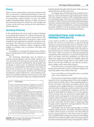 The Project Delivery System 19
FIGURE 1.10. Example of Specifications Provision for
Partnering from a DOT Specification.
Closing
Many of us have witnessed the construction industry evolve
into an adversarial, confrontational business where the
parties’ energies are misdirected away from the ultimate goal
of constructing a quality product, on time, and within
budget. Partnering changes mind-sets. It helps everyone in
the construction process to redirect his or her energies and
to focus on the real issues associated with achieving our
ultimate objective.
Specifying Partnering
In the specifications, the owner needs to state its intention
to encourage the formation of a cohesive Partnering rela-
tionship with the contractor and its subcontractors. This
Partnering relationship must be structured to draw on the
strengths of each organization to identify and achieve recip-
rocal goals. The objectives are effective and efficient con-
tract performance, intended to achieve completion within
budget, on schedule, and in accordance with plans and
specifications.
An example of a provision for partnering in a Depart-
ment of Transportation (DOT) specification is illustrated in
Figure 1.10.
The Partnering relationship must be bilateral in
makeup, and participation must be totally voluntary. Any
cost associated with effecting this partnership should be
agreed to by both parties and should be shared equally with
no change in contract price. To implement this Partnering
initiative, it is anticipated that within 60 days of the Notice to
Proceed, the contractor’s on-site project manager and the
owner’s on-site representative should attend a Partnering
development seminar followed by a team-building work-
shop to be attended by both the contractor’s key on-site staff
and the owner’s personnel. Follow-up workshops should be
held periodically throughout the duration of the contract as
agreed to by the contractor and owner.
An integral aspect of Partnering is the resolution of dis-
putes in a timely, professional, and nonadversarial manner.
Alternative dispute resolution (ADR) methodologies need to
be encouraged in place of the more formal dispute resolution
procedures.ADR will assist in promoting and maintaining an
amicable working relationship to preserve the partnership.
ADR in this context is intended to be a voluntary, nonbinding
procedure available for use by the parties to this contract to
resolve any dispute that may arise during performance.
CONTRACTING FOR PUBLIC
WORKS PROJECTS
A few words of wisdom are offered for the contractor’s
benefit. The words are not about how a contractor should
manage its construction projects, however. That task is up to
the contractor. These are guidelines that may help a contrac-
tor sidestep some of the usual pitfalls when expanding its
business from private contracts to public works contracting.
The author makes no pretense of offering management
methods that will revolutionize a contractor’s business. Only
that, if you follow some basic guidelines, you will be less
likely to be caught unaware when you suddenly realize that
you failed to include enough money in your public works
bid to cover the many unforeseen costs that are common-
place in public works construction contracts.
If you have been a successful small contractor in the
private sector and wish to cash in on that pot of gold at the
end of the public works rainbow, listen up!
If you are low bidder on your first public project, you probably
made a serious mistake in your bid.
The newcomer to the business of public works contract-
ing may be in for a shocking surprise if the work is judged by
private work of a similar nature. Those appealing advertise-
ments in the daily construction newspapers and the local
newspapers seem to suggest that there is a virtual pot of gold
at the end of the construction rainbow, and that all you need
do to reach it is to underbid the competition, and the rest
should be all downhill. If anything is true, it is the opposite.
That is precisely where the contractor’s trouble begins. The
methods used in managing the construction projects that
worked so well in the private sector cannot be readily applied
to the much more regimented and documented area of pub-
lic works contracting. The old concept of simply providing
the agency with a “good job” is no longer sufficient. The new
game must be played “by the book.”
It all begins with the Notice Inviting Bids or another
similarly named document. The bidders should be prepared
to follow all instructions to the letter. The often-followed
practice among contractors in the private sector of submit-
ting a“qualified”bid by marking over portions of the bidding
documents serves little in public works contracting, except to
have the entire bid rejected as being “nonresponsive” without
 