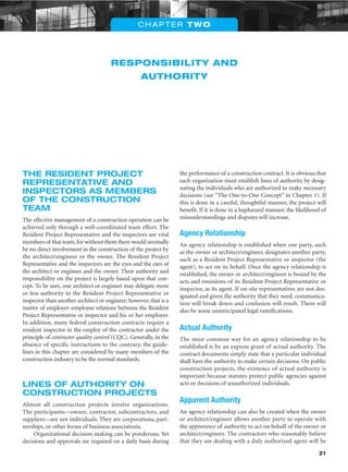 21
RESPONSIBILITY AND
AUTHORITY
CHAPTER TWO
THE RESIDENT PROJECT
REPRESENTATIVE AND
INSPECTORS AS MEMBERS
OF THE CONSTRUCTION
TEAM
The effective management of a construction operation can be
achieved only through a well-coordinated team effort. The
Resident Project Representative and the inspectors are vital
members of that team,for without them there would normally
be no direct involvement in the construction of the project by
the architect/engineer or the owner. The Resident Project
Representative and the inspectors are the eyes and the ears of
the architect or engineer and the owner. Their authority and
responsibility on the project is largely based upon that con-
cept. To be sure, one architect or engineer may delegate more
or less authority to the Resident Project Representative or
inspector than another architect or engineer; however, that is a
matter of employer–employee relations between the Resident
Project Representative or inspector and his or her employer.
In addition, many federal construction contracts require a
resident inspector in the employ of the contractor under the
principle of contractor quality control (CQC). Generally, in the
absence of specific instructions to the contrary, the guide-
lines in this chapter are considered by many members of the
construction industry to be the normal standards.
LINES OF AUTHORITY ON
CONSTRUCTION PROJECTS
Almost all construction projects involve organizations.
The participants—owner, contractor, subcontractors, and
suppliers—are not individuals. They are corporations, part-
nerships, or other forms of business associations.
Organizational decision making can be ponderous. Yet
decisions and approvals are required on a daily basis during
the performance of a construction contract. It is obvious that
each organization must establish lines of authority by desig-
nating the individuals who are authorized to make necessary
decisions (see “The One-to-One Concept” in Chapter 1). If
this is done in a careful, thoughtful manner, the project will
benefit. If it is done in a haphazard manner, the likelihood of
misunderstandings and disputes will increase.
Agency Relationship
An agency relationship is established when one party, such
as the owner or architect/engineer, designates another party,
such as a Resident Project Representative or inspector (the
agent), to act on its behalf. Once the agency relationship is
established, the owner or architect/engineer is bound by the
acts and omissions of its Resident Project Representative or
inspector, as its agent. If on-site representatives are not des-
ignated and given the authority that they need, communica-
tion will break down and confusion will result. There will
also be some unanticipated legal ramifications.
Actual Authority
The most common way for an agency relationship to be
established is by an express grant of actual authority. The
contract documents simply state that a particular individual
shall have the authority to make certain decisions. On public
construction projects, the existence of actual authority is
important because statutes protect public agencies against
acts or decisions of unauthorized individuals.
Apparent Authority
An agency relationship can also be created when the owner
or architect/engineer allows another party to operate with
the appearance of authority to act on behalf of the owner or
architect/engineer. The contractors who reasonably believe
that they are dealing with a duly authorized agent will be
 