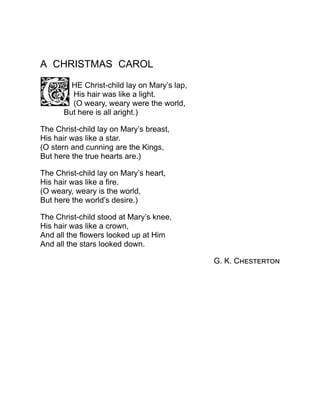 A CHRISTMAS CAROL
HE Christ-child lay on Mary’s lap,
His hair was like a light.
(O weary, weary were the world,
But here is all aright.)
The Christ-child lay on Mary’s breast,
His hair was like a star.
(O stern and cunning are the Kings,
But here the true hearts are.)
The Christ-child lay on Mary’s heart,
His hair was like a fire.
(O weary, weary is the world,
But here the world’s desire.)
The Christ-child stood at Mary’s knee,
His hair was like a crown,
And all the flowers looked up at Him
And all the stars looked down.
G. K. Chesterton
 