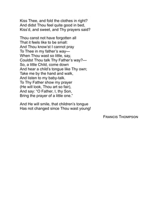 Kiss Thee, and fold the clothes in right?
And didst Thou feel quite good in bed,
Kiss’d, and sweet, and Thy prayers said?
Thou canst not have forgotten all
That it feels like to be small:
And Thou know’st I cannot pray
To Thee in my father’s way—
When Thou wast so little, say,
Couldst Thou talk Thy Father’s way?—
So, a little Child, come down
And hear a child’s tongue like Thy own;
Take me by the hand and walk,
And listen to my baby-talk.
To Thy Father show my prayer
(He will look, Thou art so fair),
And say: “O Father, I, thy Son,
Bring the prayer of a little one.”
And He will smile, that children’s tongue
Has not changed since Thou wast young!
Francis Thompson
 