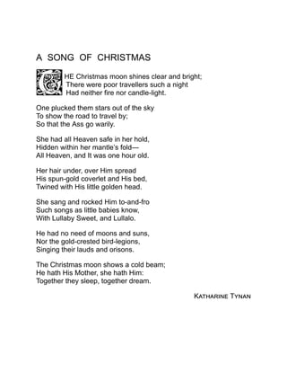 A SONG OF CHRISTMAS
HE Christmas moon shines clear and bright;
There were poor travellers such a night
Had neither fire nor candle-light.
One plucked them stars out of the sky
To show the road to travel by;
So that the Ass go warily.
She had all Heaven safe in her hold,
Hidden within her mantle’s fold—
All Heaven, and It was one hour old.
Her hair under, over Him spread
His spun-gold coverlet and His bed,
Twined with His little golden head.
She sang and rocked Him to-and-fro
Such songs as little babies know,
With Lullaby Sweet, and Lullalo.
He had no need of moons and suns,
Nor the gold-crested bird-legions,
Singing their lauds and orisons.
The Christmas moon shows a cold beam;
He hath His Mother, she hath Him:
Together they sleep, together dream.
Katharine Tynan
 