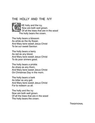 THE HOLLY AND THE IVY
HE holly and the ivy,
Now are both well grown.
Of all the trees that are in the wood
The holly bears the crown.
The holly bears a blossom
As white as the lily flower,
And Mary bore sweet Jesus Christ
To be our sweet Saviour.
The holly bears a berry
As red as any blood,
And Mary bore sweet Jesus Christ
To do poor sinners good.
The holly bears a prickle
As sharp as any thorn,
And Mary bore sweet Jesus Christ
On Christmas Day in the morn.
The holly bears a bark
As bitter as any gall,
And Mary bore sweet Jesus Christ
For to redeem us all.
The holly and the ivy
Now are both well grown,
Of all the trees that are in the wood
The holly bears the crown.
Traditional
 
