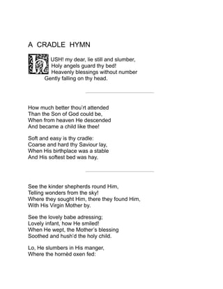 A CRADLE HYMN
USH! my dear, lie still and slumber,
Holy angels guard thy bed!
Heavenly blessings without number
Gently falling on thy head.
How much better thou’rt attended
Than the Son of God could be,
When from heaven He descended
And became a child like thee!
Soft and easy is thy cradle:
Coarse and hard thy Saviour lay,
When His birthplace was a stable
And His softest bed was hay.
See the kinder shepherds round Him,
Telling wonders from the sky!
Where they sought Him, there they found Him,
With His Virgin Mother by.
See the lovely babe adressing;
Lovely infant, how He smiled!
When He wept, the Mother’s blessing
Soothed and hush’d the holy child.
Lo, He slumbers in His manger,
Where the hornèd oxen fed:
 